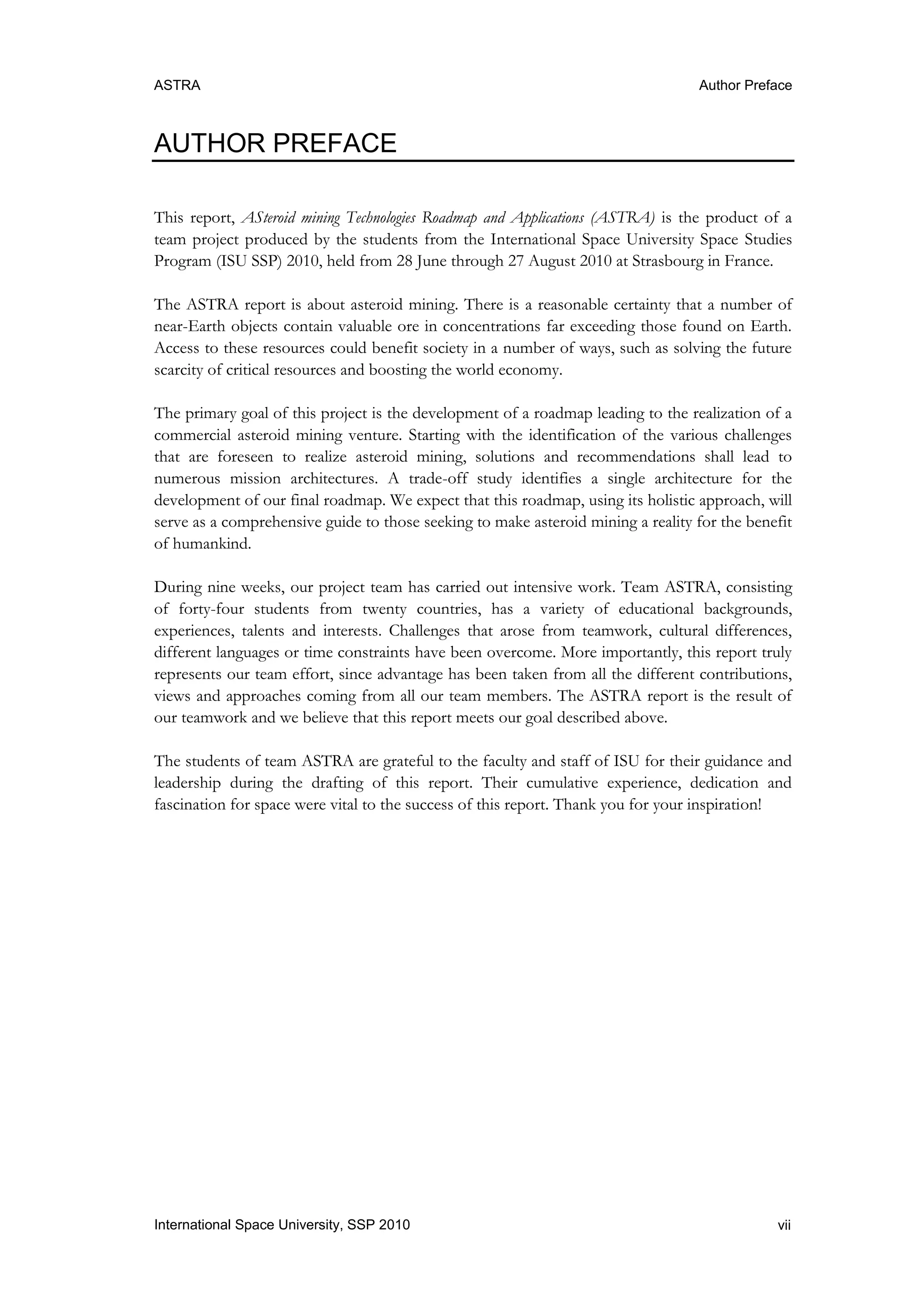ASTRA Author Preface
viiInternational Space University, SSP 2010
AUTHOR PREFACE
This report, ASteroid mining Technologies Roadmap and Applications (ASTRA) is the product of a
team project produced by the students from the International Space University Space Studies
Program (ISU SSP) 2010, held from 28 June through 27 August 2010 at Strasbourg in France.
The ASTRA report is about asteroid mining. There is a reasonable certainty that a number of
near-Earth objects contain valuable ore in concentrations far exceeding those found on Earth.
Access to these resources could benefit society in a number of ways, such as solving the future
scarcity of critical resources and boosting the world economy.
The primary goal of this project is the development of a roadmap leading to the realization of a
commercial asteroid mining venture. Starting with the identification of the various challenges
that are foreseen to realize asteroid mining, solutions and recommendations shall lead to
numerous mission architectures. A trade-off study identifies a single architecture for the
development of our final roadmap. We expect that this roadmap, using its holistic approach, will
serve as a comprehensive guide to those seeking to make asteroid mining a reality for the benefit
of humankind.
During nine weeks, our project team has carried out intensive work. Team ASTRA, consisting
of forty-four students from twenty countries, has a variety of educational backgrounds,
experiences, talents and interests. Challenges that arose from teamwork, cultural differences,
different languages or time constraints have been overcome. More importantly, this report truly
represents our team effort, since advantage has been taken from all the different contributions,
views and approaches coming from all our team members. The ASTRA report is the result of
our teamwork and we believe that this report meets our goal described above.
The students of team ASTRA are grateful to the faculty and staff of ISU for their guidance and
leadership during the drafting of this report. Their cumulative experience, dedication and
fascination for space were vital to the success of this report. Thank you for your inspiration!
 