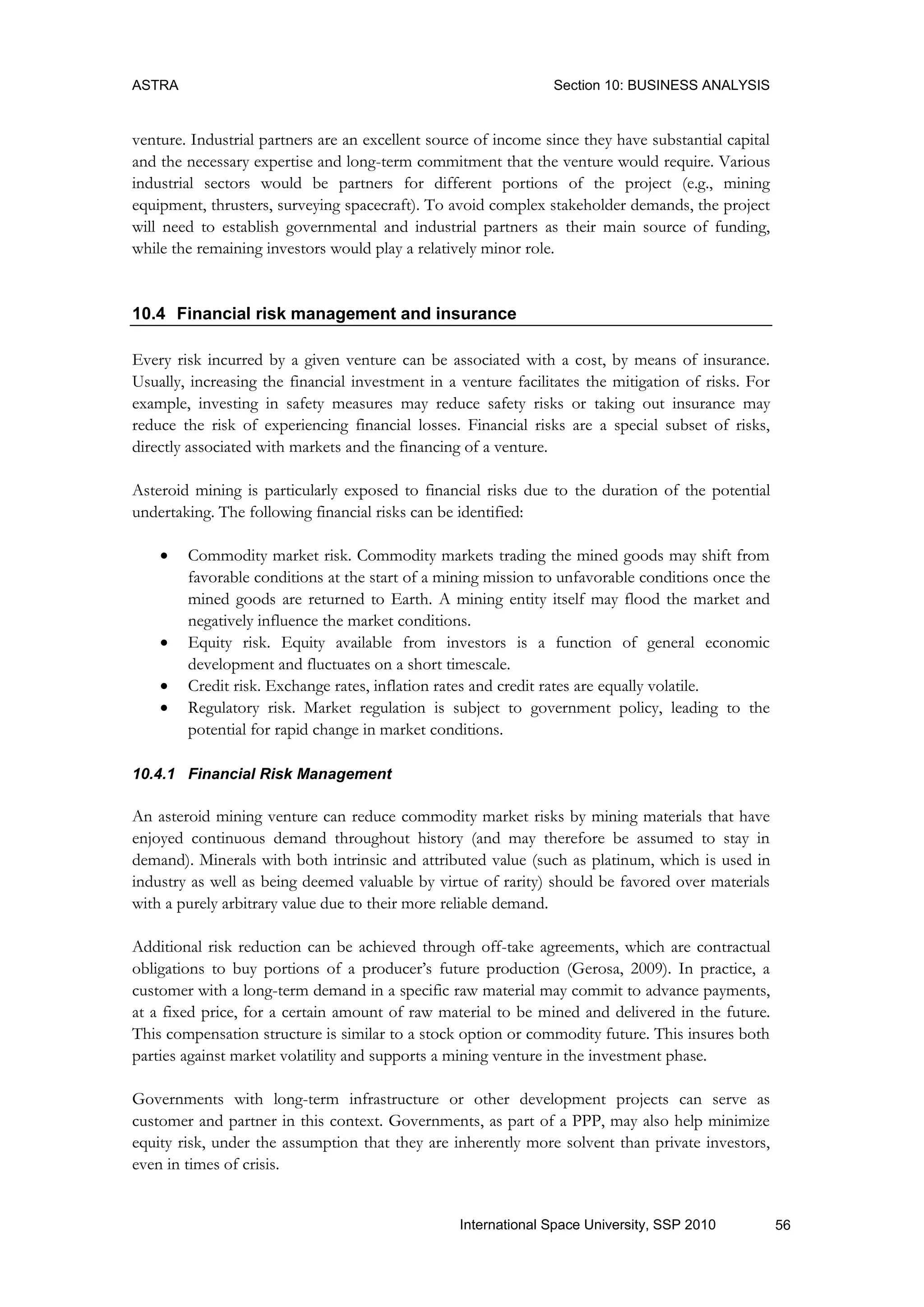 ASTRA Section 10: BUSINESS ANALYSIS
56International Space University, SSP 2010
venture. Industrial partners are an excellent source of income since they have substantial capital
and the necessary expertise and long-term commitment that the venture would require. Various
industrial sectors would be partners for different portions of the project (e.g., mining
equipment, thrusters, surveying spacecraft). To avoid complex stakeholder demands, the project
will need to establish governmental and industrial partners as their main source of funding,
while the remaining investors would play a relatively minor role.
10.4 Financial risk management and insurance
Every risk incurred by a given venture can be associated with a cost, by means of insurance.
Usually, increasing the financial investment in a venture facilitates the mitigation of risks. For
example, investing in safety measures may reduce safety risks or taking out insurance may
reduce the risk of experiencing financial losses. Financial risks are a special subset of risks,
directly associated with markets and the financing of a venture.
Asteroid mining is particularly exposed to financial risks due to the duration of the potential
undertaking. The following financial risks can be identified:
 Commodity market risk. Commodity markets trading the mined goods may shift from
favorable conditions at the start of a mining mission to unfavorable conditions once the
mined goods are returned to Earth. A mining entity itself may flood the market and
negatively influence the market conditions.
 Equity risk. Equity available from investors is a function of general economic
development and fluctuates on a short timescale.
 Credit risk. Exchange rates, inflation rates and credit rates are equally volatile.
 Regulatory risk. Market regulation is subject to government policy, leading to the
potential for rapid change in market conditions.
10.4.1 Financial Risk Management
An asteroid mining venture can reduce commodity market risks by mining materials that have
enjoyed continuous demand throughout history (and may therefore be assumed to stay in
demand). Minerals with both intrinsic and attributed value (such as platinum, which is used in
industry as well as being deemed valuable by virtue of rarity) should be favored over materials
with a purely arbitrary value due to their more reliable demand.
Additional risk reduction can be achieved through off-take agreements, which are contractual
obligations to buy portions of a producer‟s future production (Gerosa, 2009). In practice, a
customer with a long-term demand in a specific raw material may commit to advance payments,
at a fixed price, for a certain amount of raw material to be mined and delivered in the future.
This compensation structure is similar to a stock option or commodity future. This insures both
parties against market volatility and supports a mining venture in the investment phase.
Governments with long-term infrastructure or other development projects can serve as
customer and partner in this context. Governments, as part of a PPP, may also help minimize
equity risk, under the assumption that they are inherently more solvent than private investors,
even in times of crisis.
 
