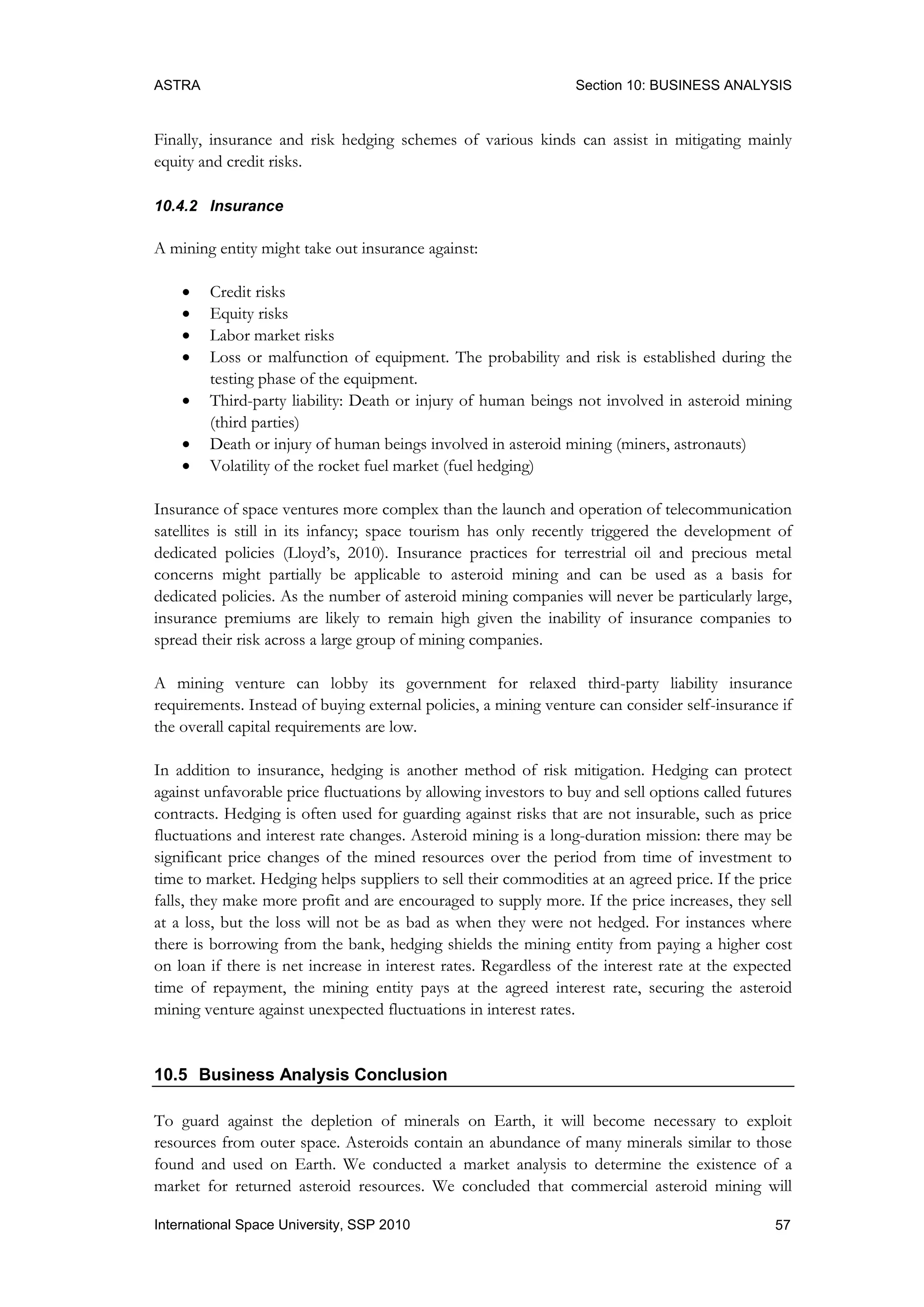 ASTRA Section 10: BUSINESS ANALYSIS
57International Space University, SSP 2010
Finally, insurance and risk hedging schemes of various kinds can assist in mitigating mainly
equity and credit risks.
10.4.2 Insurance
A mining entity might take out insurance against:
 Credit risks
 Equity risks
 Labor market risks
 Loss or malfunction of equipment. The probability and risk is established during the
testing phase of the equipment.
 Third-party liability: Death or injury of human beings not involved in asteroid mining
(third parties)
 Death or injury of human beings involved in asteroid mining (miners, astronauts)
 Volatility of the rocket fuel market (fuel hedging)
Insurance of space ventures more complex than the launch and operation of telecommunication
satellites is still in its infancy; space tourism has only recently triggered the development of
dedicated policies (Lloyd‟s, 2010). Insurance practices for terrestrial oil and precious metal
concerns might partially be applicable to asteroid mining and can be used as a basis for
dedicated policies. As the number of asteroid mining companies will never be particularly large,
insurance premiums are likely to remain high given the inability of insurance companies to
spread their risk across a large group of mining companies.
A mining venture can lobby its government for relaxed third-party liability insurance
requirements. Instead of buying external policies, a mining venture can consider self-insurance if
the overall capital requirements are low.
In addition to insurance, hedging is another method of risk mitigation. Hedging can protect
against unfavorable price fluctuations by allowing investors to buy and sell options called futures
contracts. Hedging is often used for guarding against risks that are not insurable, such as price
fluctuations and interest rate changes. Asteroid mining is a long-duration mission: there may be
significant price changes of the mined resources over the period from time of investment to
time to market. Hedging helps suppliers to sell their commodities at an agreed price. If the price
falls, they make more profit and are encouraged to supply more. If the price increases, they sell
at a loss, but the loss will not be as bad as when they were not hedged. For instances where
there is borrowing from the bank, hedging shields the mining entity from paying a higher cost
on loan if there is net increase in interest rates. Regardless of the interest rate at the expected
time of repayment, the mining entity pays at the agreed interest rate, securing the asteroid
mining venture against unexpected fluctuations in interest rates.
10.5 Business Analysis Conclusion
To guard against the depletion of minerals on Earth, it will become necessary to exploit
resources from outer space. Asteroids contain an abundance of many minerals similar to those
found and used on Earth. We conducted a market analysis to determine the existence of a
market for returned asteroid resources. We concluded that commercial asteroid mining will
 