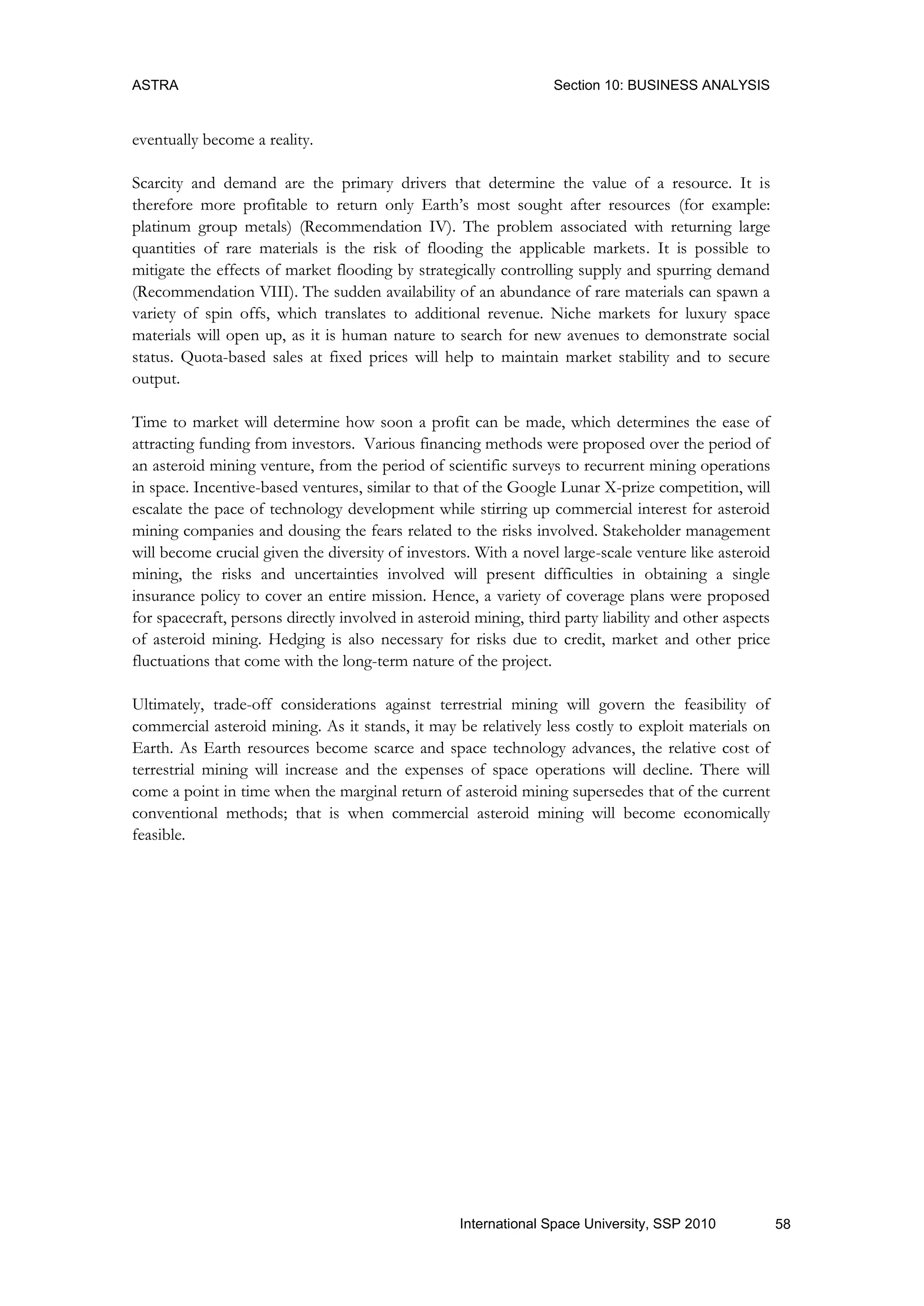 ASTRA Section 10: BUSINESS ANALYSIS
58International Space University, SSP 2010
eventually become a reality.
Scarcity and demand are the primary drivers that determine the value of a resource. It is
therefore more profitable to return only Earth‟s most sought after resources (for example:
platinum group metals) (Recommendation IV). The problem associated with returning large
quantities of rare materials is the risk of flooding the applicable markets. It is possible to
mitigate the effects of market flooding by strategically controlling supply and spurring demand
(Recommendation VIII). The sudden availability of an abundance of rare materials can spawn a
variety of spin offs, which translates to additional revenue. Niche markets for luxury space
materials will open up, as it is human nature to search for new avenues to demonstrate social
status. Quota-based sales at fixed prices will help to maintain market stability and to secure
output.
Time to market will determine how soon a profit can be made, which determines the ease of
attracting funding from investors. Various financing methods were proposed over the period of
an asteroid mining venture, from the period of scientific surveys to recurrent mining operations
in space. Incentive-based ventures, similar to that of the Google Lunar X-prize competition, will
escalate the pace of technology development while stirring up commercial interest for asteroid
mining companies and dousing the fears related to the risks involved. Stakeholder management
will become crucial given the diversity of investors. With a novel large-scale venture like asteroid
mining, the risks and uncertainties involved will present difficulties in obtaining a single
insurance policy to cover an entire mission. Hence, a variety of coverage plans were proposed
for spacecraft, persons directly involved in asteroid mining, third party liability and other aspects
of asteroid mining. Hedging is also necessary for risks due to credit, market and other price
fluctuations that come with the long-term nature of the project.
Ultimately, trade-off considerations against terrestrial mining will govern the feasibility of
commercial asteroid mining. As it stands, it may be relatively less costly to exploit materials on
Earth. As Earth resources become scarce and space technology advances, the relative cost of
terrestrial mining will increase and the expenses of space operations will decline. There will
come a point in time when the marginal return of asteroid mining supersedes that of the current
conventional methods; that is when commercial asteroid mining will become economically
feasible.
 