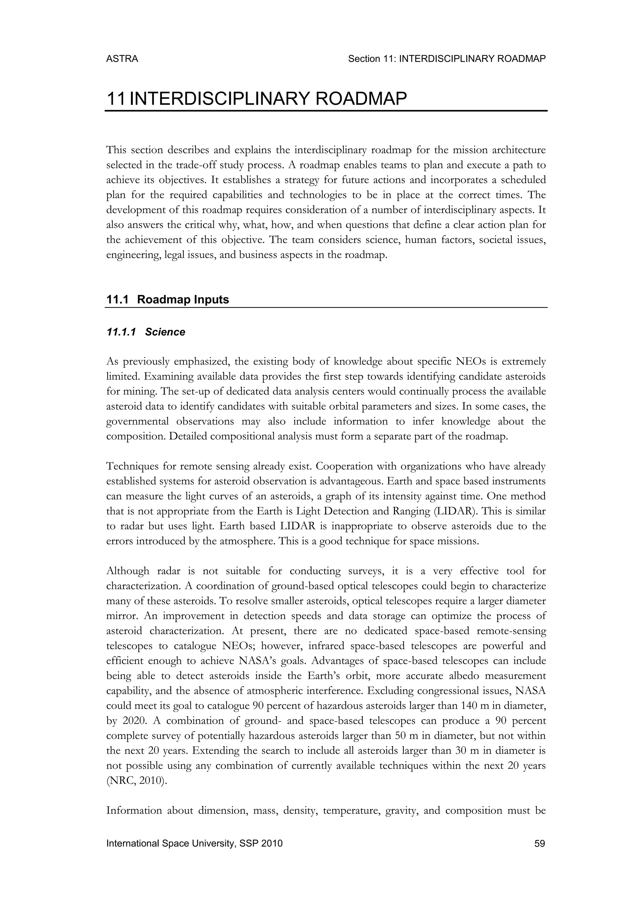 ASTRA Section 11: INTERDISCIPLINARY ROADMAP
59International Space University, SSP 2010
11 INTERDISCIPLINARY ROADMAP
This section describes and explains the interdisciplinary roadmap for the mission architecture
selected in the trade-off study process. A roadmap enables teams to plan and execute a path to
achieve its objectives. It establishes a strategy for future actions and incorporates a scheduled
plan for the required capabilities and technologies to be in place at the correct times. The
development of this roadmap requires consideration of a number of interdisciplinary aspects. It
also answers the critical why, what, how, and when questions that define a clear action plan for
the achievement of this objective. The team considers science, human factors, societal issues,
engineering, legal issues, and business aspects in the roadmap.
11.1 Roadmap Inputs
11.1.1 Science
As previously emphasized, the existing body of knowledge about specific NEOs is extremely
limited. Examining available data provides the first step towards identifying candidate asteroids
for mining. The set-up of dedicated data analysis centers would continually process the available
asteroid data to identify candidates with suitable orbital parameters and sizes. In some cases, the
governmental observations may also include information to infer knowledge about the
composition. Detailed compositional analysis must form a separate part of the roadmap.
Techniques for remote sensing already exist. Cooperation with organizations who have already
established systems for asteroid observation is advantageous. Earth and space based instruments
can measure the light curves of an asteroids, a graph of its intensity against time. One method
that is not appropriate from the Earth is Light Detection and Ranging (LIDAR). This is similar
to radar but uses light. Earth based LIDAR is inappropriate to observe asteroids due to the
errors introduced by the atmosphere. This is a good technique for space missions.
Although radar is not suitable for conducting surveys, it is a very effective tool for
characterization. A coordination of ground-based optical telescopes could begin to characterize
many of these asteroids. To resolve smaller asteroids, optical telescopes require a larger diameter
mirror. An improvement in detection speeds and data storage can optimize the process of
asteroid characterization. At present, there are no dedicated space-based remote-sensing
telescopes to catalogue NEOs; however, infrared space-based telescopes are powerful and
efficient enough to achieve NASA‟s goals. Advantages of space-based telescopes can include
being able to detect asteroids inside the Earth‟s orbit, more accurate albedo measurement
capability, and the absence of atmospheric interference. Excluding congressional issues, NASA
could meet its goal to catalogue 90 percent of hazardous asteroids larger than 140 m in diameter,
by 2020. A combination of ground- and space-based telescopes can produce a 90 percent
complete survey of potentially hazardous asteroids larger than 50 m in diameter, but not within
the next 20 years. Extending the search to include all asteroids larger than 30 m in diameter is
not possible using any combination of currently available techniques within the next 20 years
(NRC, 2010).
Information about dimension, mass, density, temperature, gravity, and composition must be
 