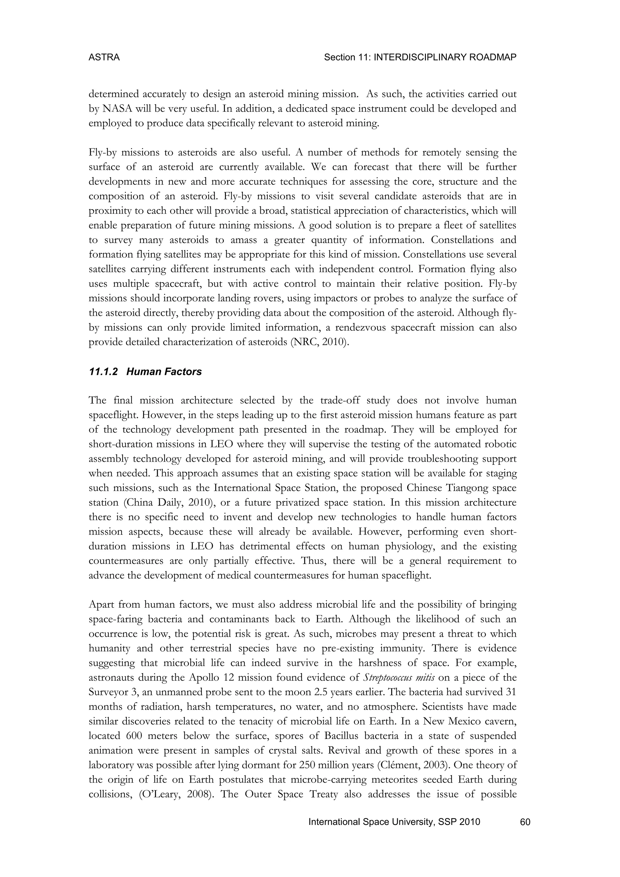 ASTRA Section 11: INTERDISCIPLINARY ROADMAP
60International Space University, SSP 2010
determined accurately to design an asteroid mining mission. As such, the activities carried out
by NASA will be very useful. In addition, a dedicated space instrument could be developed and
employed to produce data specifically relevant to asteroid mining.
Fly-by missions to asteroids are also useful. A number of methods for remotely sensing the
surface of an asteroid are currently available. We can forecast that there will be further
developments in new and more accurate techniques for assessing the core, structure and the
composition of an asteroid. Fly-by missions to visit several candidate asteroids that are in
proximity to each other will provide a broad, statistical appreciation of characteristics, which will
enable preparation of future mining missions. A good solution is to prepare a fleet of satellites
to survey many asteroids to amass a greater quantity of information. Constellations and
formation flying satellites may be appropriate for this kind of mission. Constellations use several
satellites carrying different instruments each with independent control. Formation flying also
uses multiple spacecraft, but with active control to maintain their relative position. Fly-by
missions should incorporate landing rovers, using impactors or probes to analyze the surface of
the asteroid directly, thereby providing data about the composition of the asteroid. Although fly-
by missions can only provide limited information, a rendezvous spacecraft mission can also
provide detailed characterization of asteroids (NRC, 2010).
11.1.2 Human Factors
The final mission architecture selected by the trade-off study does not involve human
spaceflight. However, in the steps leading up to the first asteroid mission humans feature as part
of the technology development path presented in the roadmap. They will be employed for
short-duration missions in LEO where they will supervise the testing of the automated robotic
assembly technology developed for asteroid mining, and will provide troubleshooting support
when needed. This approach assumes that an existing space station will be available for staging
such missions, such as the International Space Station, the proposed Chinese Tiangong space
station (China Daily, 2010), or a future privatized space station. In this mission architecture
there is no specific need to invent and develop new technologies to handle human factors
mission aspects, because these will already be available. However, performing even short-
duration missions in LEO has detrimental effects on human physiology, and the existing
countermeasures are only partially effective. Thus, there will be a general requirement to
advance the development of medical countermeasures for human spaceflight.
Apart from human factors, we must also address microbial life and the possibility of bringing
space-faring bacteria and contaminants back to Earth. Although the likelihood of such an
occurrence is low, the potential risk is great. As such, microbes may present a threat to which
humanity and other terrestrial species have no pre-existing immunity. There is evidence
suggesting that microbial life can indeed survive in the harshness of space. For example,
astronauts during the Apollo 12 mission found evidence of Streptococcus mitis on a piece of the
Surveyor 3, an unmanned probe sent to the moon 2.5 years earlier. The bacteria had survived 31
months of radiation, harsh temperatures, no water, and no atmosphere. Scientists have made
similar discoveries related to the tenacity of microbial life on Earth. In a New Mexico cavern,
located 600 meters below the surface, spores of Bacillus bacteria in a state of suspended
animation were present in samples of crystal salts. Revival and growth of these spores in a
laboratory was possible after lying dormant for 250 million years (Clément, 2003). One theory of
the origin of life on Earth postulates that microbe-carrying meteorites seeded Earth during
collisions, (O‟Leary, 2008). The Outer Space Treaty also addresses the issue of possible
 