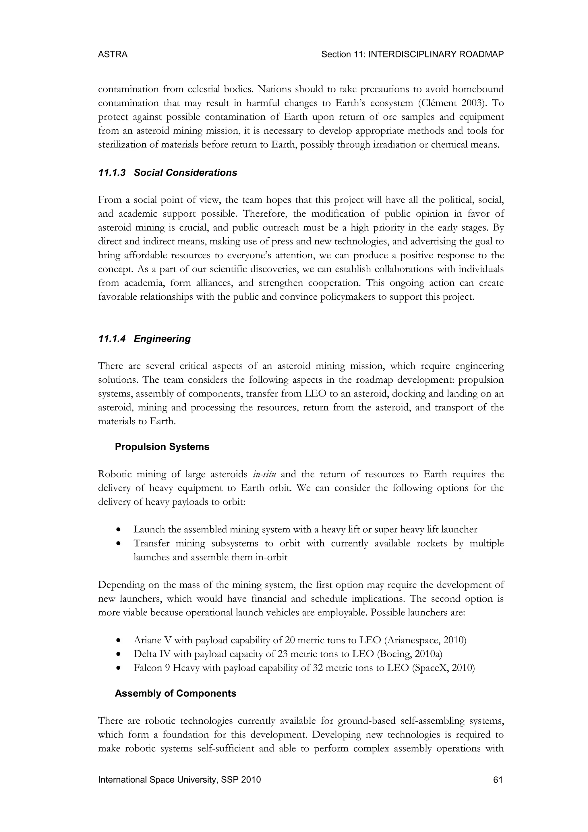 ASTRA Section 11: INTERDISCIPLINARY ROADMAP
61International Space University, SSP 2010
contamination from celestial bodies. Nations should to take precautions to avoid homebound
contamination that may result in harmful changes to Earth‟s ecosystem (Clément 2003). To
protect against possible contamination of Earth upon return of ore samples and equipment
from an asteroid mining mission, it is necessary to develop appropriate methods and tools for
sterilization of materials before return to Earth, possibly through irradiation or chemical means.
11.1.3 Social Considerations
From a social point of view, the team hopes that this project will have all the political, social,
and academic support possible. Therefore, the modification of public opinion in favor of
asteroid mining is crucial, and public outreach must be a high priority in the early stages. By
direct and indirect means, making use of press and new technologies, and advertising the goal to
bring affordable resources to everyone‟s attention, we can produce a positive response to the
concept. As a part of our scientific discoveries, we can establish collaborations with individuals
from academia, form alliances, and strengthen cooperation. This ongoing action can create
favorable relationships with the public and convince policymakers to support this project.
11.1.4 Engineering
There are several critical aspects of an asteroid mining mission, which require engineering
solutions. The team considers the following aspects in the roadmap development: propulsion
systems, assembly of components, transfer from LEO to an asteroid, docking and landing on an
asteroid, mining and processing the resources, return from the asteroid, and transport of the
materials to Earth.
Propulsion Systems
Robotic mining of large asteroids in-situ and the return of resources to Earth requires the
delivery of heavy equipment to Earth orbit. We can consider the following options for the
delivery of heavy payloads to orbit:
 Launch the assembled mining system with a heavy lift or super heavy lift launcher
 Transfer mining subsystems to orbit with currently available rockets by multiple
launches and assemble them in-orbit
Depending on the mass of the mining system, the first option may require the development of
new launchers, which would have financial and schedule implications. The second option is
more viable because operational launch vehicles are employable. Possible launchers are:
 Ariane V with payload capability of 20 metric tons to LEO (Arianespace, 2010)
 Delta IV with payload capacity of 23 metric tons to LEO (Boeing, 2010a)
 Falcon 9 Heavy with payload capability of 32 metric tons to LEO (SpaceX, 2010)
Assembly of Components
There are robotic technologies currently available for ground-based self-assembling systems,
which form a foundation for this development. Developing new technologies is required to
make robotic systems self-sufficient and able to perform complex assembly operations with
 