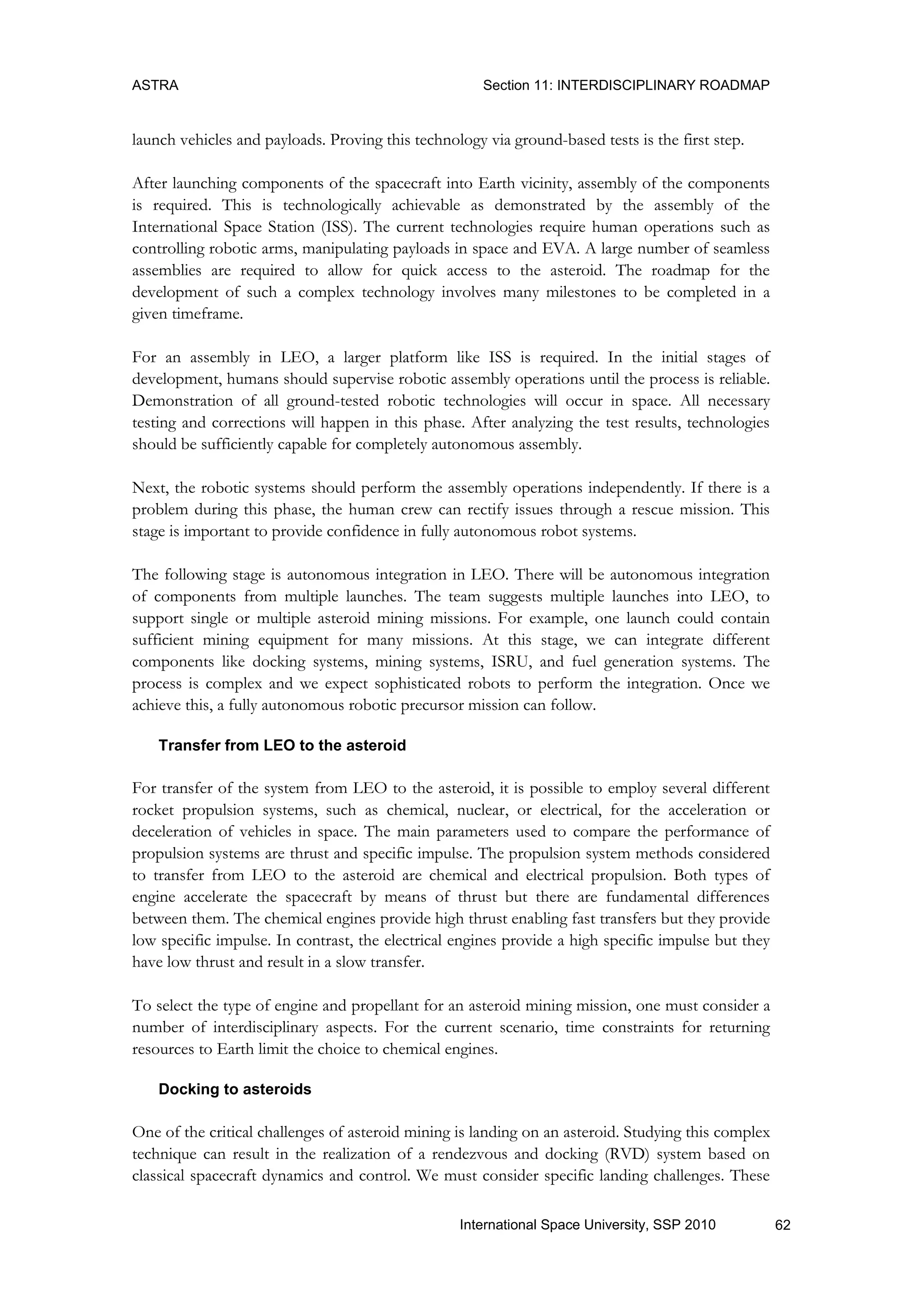 ASTRA Section 11: INTERDISCIPLINARY ROADMAP
62International Space University, SSP 2010
launch vehicles and payloads. Proving this technology via ground-based tests is the first step.
After launching components of the spacecraft into Earth vicinity, assembly of the components
is required. This is technologically achievable as demonstrated by the assembly of the
International Space Station (ISS). The current technologies require human operations such as
controlling robotic arms, manipulating payloads in space and EVA. A large number of seamless
assemblies are required to allow for quick access to the asteroid. The roadmap for the
development of such a complex technology involves many milestones to be completed in a
given timeframe.
For an assembly in LEO, a larger platform like ISS is required. In the initial stages of
development, humans should supervise robotic assembly operations until the process is reliable.
Demonstration of all ground-tested robotic technologies will occur in space. All necessary
testing and corrections will happen in this phase. After analyzing the test results, technologies
should be sufficiently capable for completely autonomous assembly.
Next, the robotic systems should perform the assembly operations independently. If there is a
problem during this phase, the human crew can rectify issues through a rescue mission. This
stage is important to provide confidence in fully autonomous robot systems.
The following stage is autonomous integration in LEO. There will be autonomous integration
of components from multiple launches. The team suggests multiple launches into LEO, to
support single or multiple asteroid mining missions. For example, one launch could contain
sufficient mining equipment for many missions. At this stage, we can integrate different
components like docking systems, mining systems, ISRU, and fuel generation systems. The
process is complex and we expect sophisticated robots to perform the integration. Once we
achieve this, a fully autonomous robotic precursor mission can follow.
Transfer from LEO to the asteroid
For transfer of the system from LEO to the asteroid, it is possible to employ several different
rocket propulsion systems, such as chemical, nuclear, or electrical, for the acceleration or
deceleration of vehicles in space. The main parameters used to compare the performance of
propulsion systems are thrust and specific impulse. The propulsion system methods considered
to transfer from LEO to the asteroid are chemical and electrical propulsion. Both types of
engine accelerate the spacecraft by means of thrust but there are fundamental differences
between them. The chemical engines provide high thrust enabling fast transfers but they provide
low specific impulse. In contrast, the electrical engines provide a high specific impulse but they
have low thrust and result in a slow transfer.
To select the type of engine and propellant for an asteroid mining mission, one must consider a
number of interdisciplinary aspects. For the current scenario, time constraints for returning
resources to Earth limit the choice to chemical engines.
Docking to asteroids
One of the critical challenges of asteroid mining is landing on an asteroid. Studying this complex
technique can result in the realization of a rendezvous and docking (RVD) system based on
classical spacecraft dynamics and control. We must consider specific landing challenges. These
 