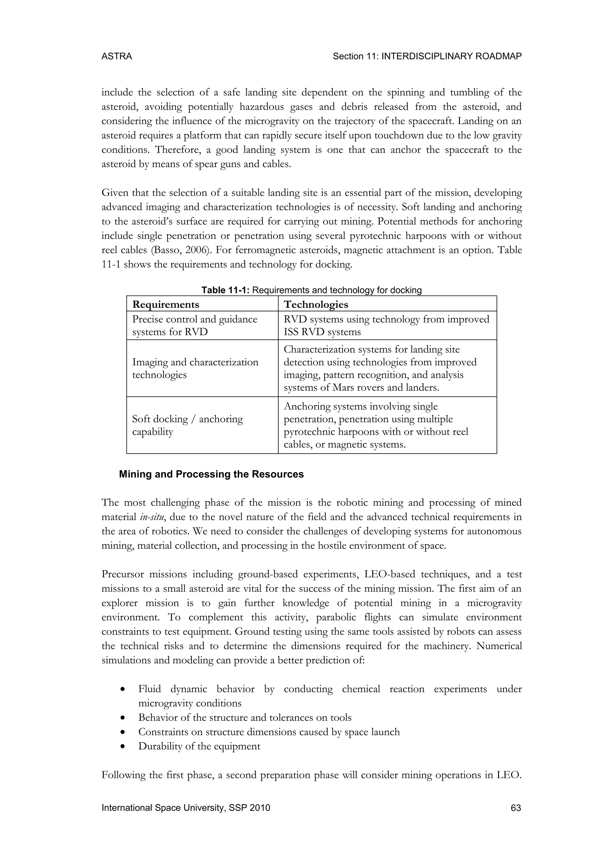 ASTRA Section 11: INTERDISCIPLINARY ROADMAP
63International Space University, SSP 2010
include the selection of a safe landing site dependent on the spinning and tumbling of the
asteroid, avoiding potentially hazardous gases and debris released from the asteroid, and
considering the influence of the microgravity on the trajectory of the spacecraft. Landing on an
asteroid requires a platform that can rapidly secure itself upon touchdown due to the low gravity
conditions. Therefore, a good landing system is one that can anchor the spacecraft to the
asteroid by means of spear guns and cables.
Given that the selection of a suitable landing site is an essential part of the mission, developing
advanced imaging and characterization technologies is of necessity. Soft landing and anchoring
to the asteroid‟s surface are required for carrying out mining. Potential methods for anchoring
include single penetration or penetration using several pyrotechnic harpoons with or without
reel cables (Basso, 2006). For ferromagnetic asteroids, magnetic attachment is an option. Table
11-1 shows the requirements and technology for docking.
Table 11-1: Requirements and technology for docking
Requirements Technologies
Precise control and guidance
systems for RVD
RVD systems using technology from improved
ISS RVD systems
Imaging and characterization
technologies
Characterization systems for landing site
detection using technologies from improved
imaging, pattern recognition, and analysis
systems of Mars rovers and landers.
Soft docking / anchoring
capability
Anchoring systems involving single
penetration, penetration using multiple
pyrotechnic harpoons with or without reel
cables, or magnetic systems.
Mining and Processing the Resources
The most challenging phase of the mission is the robotic mining and processing of mined
material in-situ, due to the novel nature of the field and the advanced technical requirements in
the area of robotics. We need to consider the challenges of developing systems for autonomous
mining, material collection, and processing in the hostile environment of space.
Precursor missions including ground-based experiments, LEO-based techniques, and a test
missions to a small asteroid are vital for the success of the mining mission. The first aim of an
explorer mission is to gain further knowledge of potential mining in a microgravity
environment. To complement this activity, parabolic flights can simulate environment
constraints to test equipment. Ground testing using the same tools assisted by robots can assess
the technical risks and to determine the dimensions required for the machinery. Numerical
simulations and modeling can provide a better prediction of:
 Fluid dynamic behavior by conducting chemical reaction experiments under
microgravity conditions
 Behavior of the structure and tolerances on tools
 Constraints on structure dimensions caused by space launch
 Durability of the equipment
Following the first phase, a second preparation phase will consider mining operations in LEO.
 