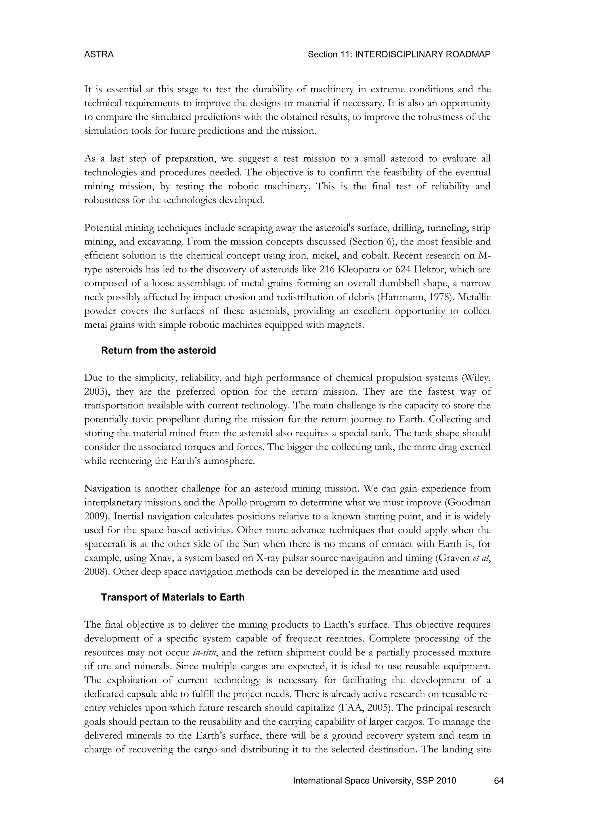 ASTRA Section 11: INTERDISCIPLINARY ROADMAP
64International Space University, SSP 2010
It is essential at this stage to test the durability of machinery in extreme conditions and the
technical requirements to improve the designs or material if necessary. It is also an opportunity
to compare the simulated predictions with the obtained results, to improve the robustness of the
simulation tools for future predictions and the mission.
As a last step of preparation, we suggest a test mission to a small asteroid to evaluate all
technologies and procedures needed. The objective is to confirm the feasibility of the eventual
mining mission, by testing the robotic machinery. This is the final test of reliability and
robustness for the technologies developed.
Potential mining techniques include scraping away the asteroid's surface, drilling, tunneling, strip
mining, and excavating. From the mission concepts discussed (Section 6), the most feasible and
efficient solution is the chemical concept using iron, nickel, and cobalt. Recent research on M-
type asteroids has led to the discovery of asteroids like 216 Kleopatra or 624 Hektor, which are
composed of a loose assemblage of metal grains forming an overall dumbbell shape, a narrow
neck possibly affected by impact erosion and redistribution of debris (Hartmann, 1978). Metallic
powder covers the surfaces of these asteroids, providing an excellent opportunity to collect
metal grains with simple robotic machines equipped with magnets.
Return from the asteroid
Due to the simplicity, reliability, and high performance of chemical propulsion systems (Wiley,
2003), they are the preferred option for the return mission. They are the fastest way of
transportation available with current technology. The main challenge is the capacity to store the
potentially toxic propellant during the mission for the return journey to Earth. Collecting and
storing the material mined from the asteroid also requires a special tank. The tank shape should
consider the associated torques and forces. The bigger the collecting tank, the more drag exerted
while reentering the Earth‟s atmosphere.
Navigation is another challenge for an asteroid mining mission. We can gain experience from
interplanetary missions and the Apollo program to determine what we must improve (Goodman
2009). Inertial navigation calculates positions relative to a known starting point, and it is widely
used for the space-based activities. Other more advance techniques that could apply when the
spacecraft is at the other side of the Sun when there is no means of contact with Earth is, for
example, using Xnav, a system based on X-ray pulsar source navigation and timing (Graven et at,
2008). Other deep space navigation methods can be developed in the meantime and used
Transport of Materials to Earth
The final objective is to deliver the mining products to Earth‟s surface. This objective requires
development of a specific system capable of frequent reentries. Complete processing of the
resources may not occur in-situ, and the return shipment could be a partially processed mixture
of ore and minerals. Since multiple cargos are expected, it is ideal to use reusable equipment.
The exploitation of current technology is necessary for facilitating the development of a
dedicated capsule able to fulfill the project needs. There is already active research on reusable re-
entry vehicles upon which future research should capitalize (FAA, 2005). The principal research
goals should pertain to the reusability and the carrying capability of larger cargos. To manage the
delivered minerals to the Earth‟s surface, there will be a ground recovery system and team in
charge of recovering the cargo and distributing it to the selected destination. The landing site
 