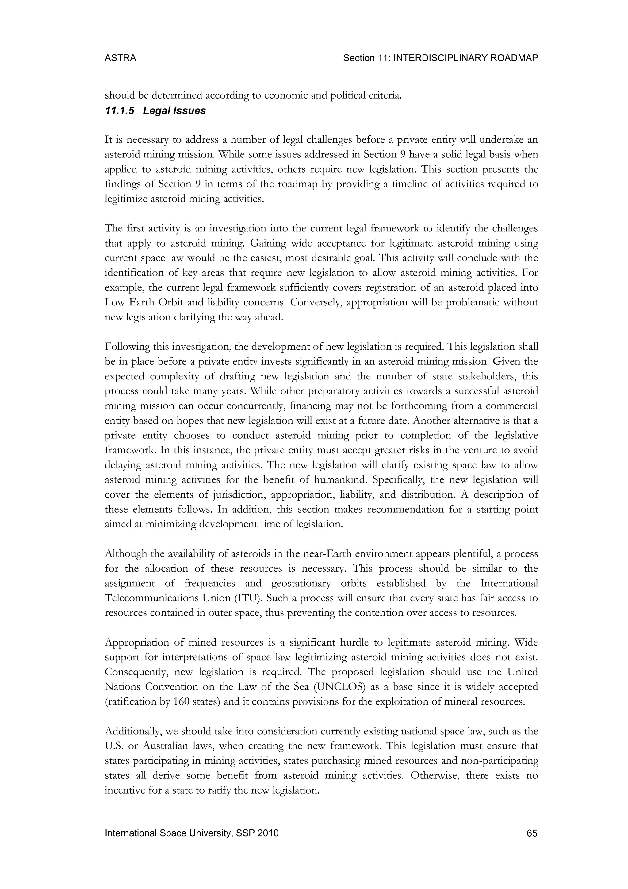 ASTRA Section 11: INTERDISCIPLINARY ROADMAP
65International Space University, SSP 2010
should be determined according to economic and political criteria.
11.1.5 Legal Issues
It is necessary to address a number of legal challenges before a private entity will undertake an
asteroid mining mission. While some issues addressed in Section 9 have a solid legal basis when
applied to asteroid mining activities, others require new legislation. This section presents the
findings of Section 9 in terms of the roadmap by providing a timeline of activities required to
legitimize asteroid mining activities.
The first activity is an investigation into the current legal framework to identify the challenges
that apply to asteroid mining. Gaining wide acceptance for legitimate asteroid mining using
current space law would be the easiest, most desirable goal. This activity will conclude with the
identification of key areas that require new legislation to allow asteroid mining activities. For
example, the current legal framework sufficiently covers registration of an asteroid placed into
Low Earth Orbit and liability concerns. Conversely, appropriation will be problematic without
new legislation clarifying the way ahead.
Following this investigation, the development of new legislation is required. This legislation shall
be in place before a private entity invests significantly in an asteroid mining mission. Given the
expected complexity of drafting new legislation and the number of state stakeholders, this
process could take many years. While other preparatory activities towards a successful asteroid
mining mission can occur concurrently, financing may not be forthcoming from a commercial
entity based on hopes that new legislation will exist at a future date. Another alternative is that a
private entity chooses to conduct asteroid mining prior to completion of the legislative
framework. In this instance, the private entity must accept greater risks in the venture to avoid
delaying asteroid mining activities. The new legislation will clarify existing space law to allow
asteroid mining activities for the benefit of humankind. Specifically, the new legislation will
cover the elements of jurisdiction, appropriation, liability, and distribution. A description of
these elements follows. In addition, this section makes recommendation for a starting point
aimed at minimizing development time of legislation.
Although the availability of asteroids in the near-Earth environment appears plentiful, a process
for the allocation of these resources is necessary. This process should be similar to the
assignment of frequencies and geostationary orbits established by the International
Telecommunications Union (ITU). Such a process will ensure that every state has fair access to
resources contained in outer space, thus preventing the contention over access to resources.
Appropriation of mined resources is a significant hurdle to legitimate asteroid mining. Wide
support for interpretations of space law legitimizing asteroid mining activities does not exist.
Consequently, new legislation is required. The proposed legislation should use the United
Nations Convention on the Law of the Sea (UNCLOS) as a base since it is widely accepted
(ratification by 160 states) and it contains provisions for the exploitation of mineral resources.
Additionally, we should take into consideration currently existing national space law, such as the
U.S. or Australian laws, when creating the new framework. This legislation must ensure that
states participating in mining activities, states purchasing mined resources and non-participating
states all derive some benefit from asteroid mining activities. Otherwise, there exists no
incentive for a state to ratify the new legislation.
 