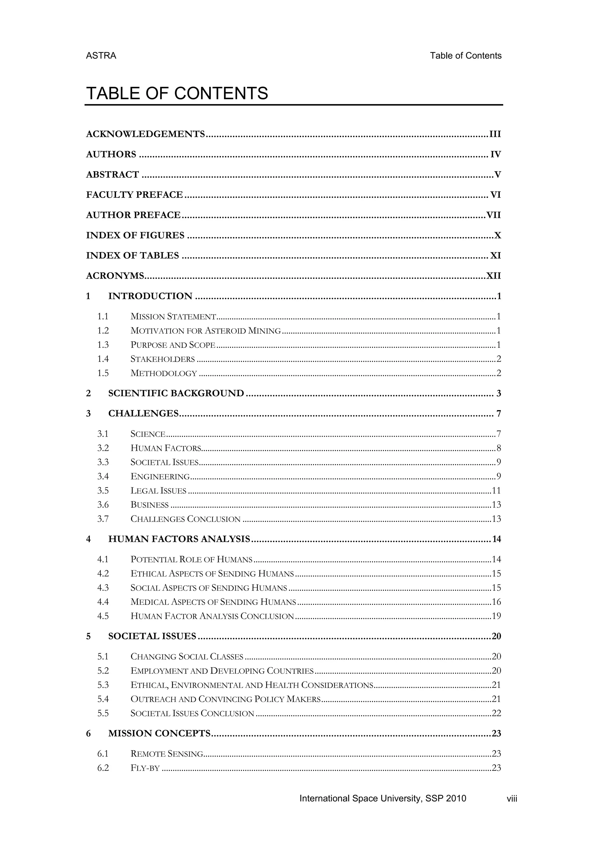 ASTRA Table of Contents
viiiInternational Space University, SSP 2010
TABLE OF CONTENTS
ACKNOWLEDGEMENTS..........................................................................................................III
AUTHORS ................................................................................................................................... IV
ABSTRACT ....................................................................................................................................V
FACULTY PREFACE.................................................................................................................. VI
AUTHOR PREFACE..................................................................................................................VII
INDEX OF FIGURES ...................................................................................................................X
INDEX OF TABLES ................................................................................................................... XI
ACRONYMS................................................................................................................................XII
1 INTRODUCTION .................................................................................................................1
1.1 MISSION STATEMENT................................................................................................................................1
1.2 MOTIVATION FOR ASTEROID MINING..................................................................................................1
1.3 PURPOSE AND SCOPE................................................................................................................................1
1.4 STAKEHOLDERS .........................................................................................................................................2
1.5 METHODOLOGY ........................................................................................................................................2
2 SCIENTIFIC BACKGROUND............................................................................................. 3
3 CHALLENGES...................................................................................................................... 7
3.1 SCIENCE.......................................................................................................................................................7
3.2 HUMAN FACTORS.......................................................................................................................................8
3.3 SOCIETAL ISSUES........................................................................................................................................9
3.4 ENGINEERING............................................................................................................................................9
3.5 LEGAL ISSUES ...........................................................................................................................................11
3.6 BUSINESS ...................................................................................................................................................13
3.7 CHALLENGES CONCLUSION ..................................................................................................................13
4 HUMAN FACTORS ANALYSIS..........................................................................................14
4.1 POTENTIAL ROLE OF HUMANS.............................................................................................................14
4.2 ETHICAL ASPECTS OF SENDING HUMANS..........................................................................................15
4.3 SOCIAL ASPECTS OF SENDING HUMANS .............................................................................................15
4.4 MEDICAL ASPECTS OF SENDING HUMANS.........................................................................................16
4.5 HUMAN FACTOR ANALYSIS CONCLUSION..........................................................................................19
5 SOCIETAL ISSUES..............................................................................................................20
5.1 CHANGING SOCIAL CLASSES .................................................................................................................20
5.2 EMPLOYMENT AND DEVELOPING COUNTRIES.................................................................................20
5.3 ETHICAL, ENVIRONMENTAL AND HEALTH CONSIDERATIONS......................................................21
5.4 OUTREACH AND CONVINCING POLICY MAKERS..............................................................................21
5.5 SOCIETAL ISSUES CONCLUSION ............................................................................................................22
6 MISSION CONCEPTS.........................................................................................................23
6.1 REMOTE SENSING....................................................................................................................................23
6.2 FLY-BY .......................................................................................................................................................23
 