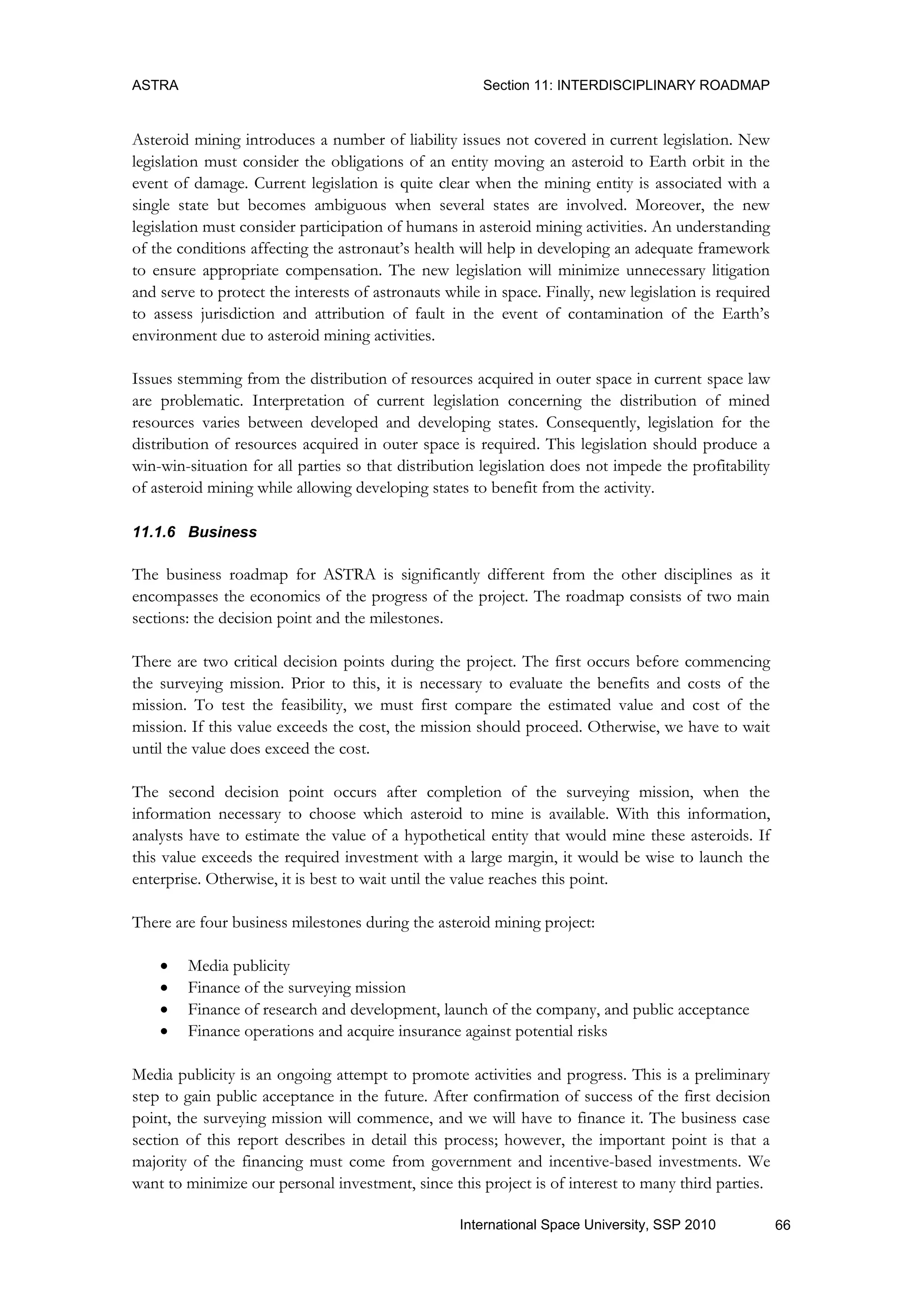 ASTRA Section 11: INTERDISCIPLINARY ROADMAP
66International Space University, SSP 2010
Asteroid mining introduces a number of liability issues not covered in current legislation. New
legislation must consider the obligations of an entity moving an asteroid to Earth orbit in the
event of damage. Current legislation is quite clear when the mining entity is associated with a
single state but becomes ambiguous when several states are involved. Moreover, the new
legislation must consider participation of humans in asteroid mining activities. An understanding
of the conditions affecting the astronaut‟s health will help in developing an adequate framework
to ensure appropriate compensation. The new legislation will minimize unnecessary litigation
and serve to protect the interests of astronauts while in space. Finally, new legislation is required
to assess jurisdiction and attribution of fault in the event of contamination of the Earth‟s
environment due to asteroid mining activities.
Issues stemming from the distribution of resources acquired in outer space in current space law
are problematic. Interpretation of current legislation concerning the distribution of mined
resources varies between developed and developing states. Consequently, legislation for the
distribution of resources acquired in outer space is required. This legislation should produce a
win-win-situation for all parties so that distribution legislation does not impede the profitability
of asteroid mining while allowing developing states to benefit from the activity.
11.1.6 Business
The business roadmap for ASTRA is significantly different from the other disciplines as it
encompasses the economics of the progress of the project. The roadmap consists of two main
sections: the decision point and the milestones.
There are two critical decision points during the project. The first occurs before commencing
the surveying mission. Prior to this, it is necessary to evaluate the benefits and costs of the
mission. To test the feasibility, we must first compare the estimated value and cost of the
mission. If this value exceeds the cost, the mission should proceed. Otherwise, we have to wait
until the value does exceed the cost.
The second decision point occurs after completion of the surveying mission, when the
information necessary to choose which asteroid to mine is available. With this information,
analysts have to estimate the value of a hypothetical entity that would mine these asteroids. If
this value exceeds the required investment with a large margin, it would be wise to launch the
enterprise. Otherwise, it is best to wait until the value reaches this point.
There are four business milestones during the asteroid mining project:
 Media publicity
 Finance of the surveying mission
 Finance of research and development, launch of the company, and public acceptance
 Finance operations and acquire insurance against potential risks
Media publicity is an ongoing attempt to promote activities and progress. This is a preliminary
step to gain public acceptance in the future. After confirmation of success of the first decision
point, the surveying mission will commence, and we will have to finance it. The business case
section of this report describes in detail this process; however, the important point is that a
majority of the financing must come from government and incentive-based investments. We
want to minimize our personal investment, since this project is of interest to many third parties.
 
