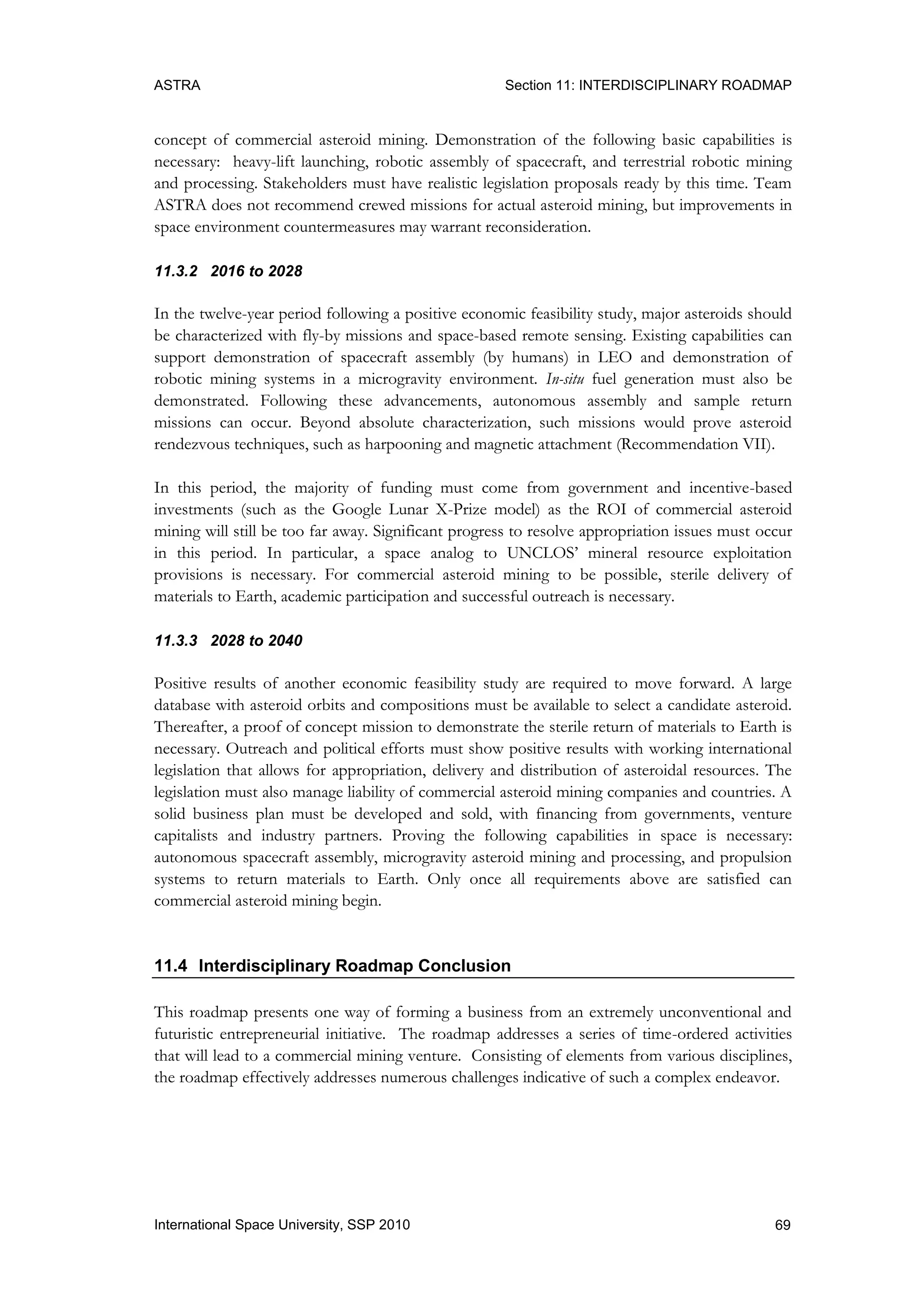 ASTRA Section 11: INTERDISCIPLINARY ROADMAP
69International Space University, SSP 2010
concept of commercial asteroid mining. Demonstration of the following basic capabilities is
necessary: heavy-lift launching, robotic assembly of spacecraft, and terrestrial robotic mining
and processing. Stakeholders must have realistic legislation proposals ready by this time. Team
ASTRA does not recommend crewed missions for actual asteroid mining, but improvements in
space environment countermeasures may warrant reconsideration.
11.3.2 2016 to 2028
In the twelve-year period following a positive economic feasibility study, major asteroids should
be characterized with fly-by missions and space-based remote sensing. Existing capabilities can
support demonstration of spacecraft assembly (by humans) in LEO and demonstration of
robotic mining systems in a microgravity environment. In-situ fuel generation must also be
demonstrated. Following these advancements, autonomous assembly and sample return
missions can occur. Beyond absolute characterization, such missions would prove asteroid
rendezvous techniques, such as harpooning and magnetic attachment (Recommendation VII).
In this period, the majority of funding must come from government and incentive-based
investments (such as the Google Lunar X-Prize model) as the ROI of commercial asteroid
mining will still be too far away. Significant progress to resolve appropriation issues must occur
in this period. In particular, a space analog to UNCLOS‟ mineral resource exploitation
provisions is necessary. For commercial asteroid mining to be possible, sterile delivery of
materials to Earth, academic participation and successful outreach is necessary.
11.3.3 2028 to 2040
Positive results of another economic feasibility study are required to move forward. A large
database with asteroid orbits and compositions must be available to select a candidate asteroid.
Thereafter, a proof of concept mission to demonstrate the sterile return of materials to Earth is
necessary. Outreach and political efforts must show positive results with working international
legislation that allows for appropriation, delivery and distribution of asteroidal resources. The
legislation must also manage liability of commercial asteroid mining companies and countries. A
solid business plan must be developed and sold, with financing from governments, venture
capitalists and industry partners. Proving the following capabilities in space is necessary:
autonomous spacecraft assembly, microgravity asteroid mining and processing, and propulsion
systems to return materials to Earth. Only once all requirements above are satisfied can
commercial asteroid mining begin.
11.4 Interdisciplinary Roadmap Conclusion
This roadmap presents one way of forming a business from an extremely unconventional and
futuristic entrepreneurial initiative. The roadmap addresses a series of time-ordered activities
that will lead to a commercial mining venture. Consisting of elements from various disciplines,
the roadmap effectively addresses numerous challenges indicative of such a complex endeavor.
 