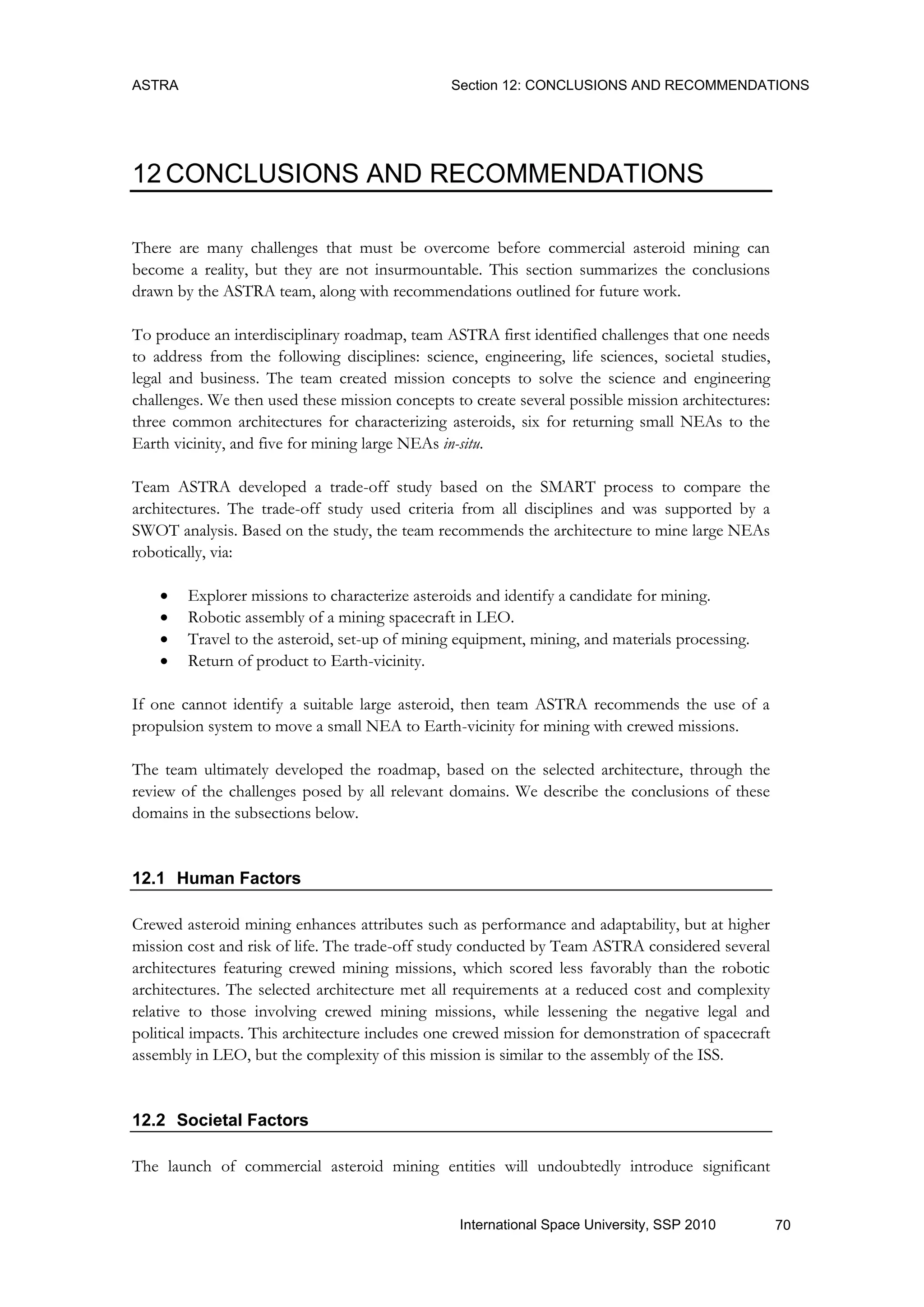 ASTRA Section 12: CONCLUSIONS AND RECOMMENDATIONS
70International Space University, SSP 2010
12 CONCLUSIONS AND RECOMMENDATIONS
There are many challenges that must be overcome before commercial asteroid mining can
become a reality, but they are not insurmountable. This section summarizes the conclusions
drawn by the ASTRA team, along with recommendations outlined for future work.
To produce an interdisciplinary roadmap, team ASTRA first identified challenges that one needs
to address from the following disciplines: science, engineering, life sciences, societal studies,
legal and business. The team created mission concepts to solve the science and engineering
challenges. We then used these mission concepts to create several possible mission architectures:
three common architectures for characterizing asteroids, six for returning small NEAs to the
Earth vicinity, and five for mining large NEAs in-situ.
Team ASTRA developed a trade-off study based on the SMART process to compare the
architectures. The trade-off study used criteria from all disciplines and was supported by a
SWOT analysis. Based on the study, the team recommends the architecture to mine large NEAs
robotically, via:
 Explorer missions to characterize asteroids and identify a candidate for mining.
 Robotic assembly of a mining spacecraft in LEO.
 Travel to the asteroid, set-up of mining equipment, mining, and materials processing.
 Return of product to Earth-vicinity.
If one cannot identify a suitable large asteroid, then team ASTRA recommends the use of a
propulsion system to move a small NEA to Earth-vicinity for mining with crewed missions.
The team ultimately developed the roadmap, based on the selected architecture, through the
review of the challenges posed by all relevant domains. We describe the conclusions of these
domains in the subsections below.
12.1 Human Factors
Crewed asteroid mining enhances attributes such as performance and adaptability, but at higher
mission cost and risk of life. The trade-off study conducted by Team ASTRA considered several
architectures featuring crewed mining missions, which scored less favorably than the robotic
architectures. The selected architecture met all requirements at a reduced cost and complexity
relative to those involving crewed mining missions, while lessening the negative legal and
political impacts. This architecture includes one crewed mission for demonstration of spacecraft
assembly in LEO, but the complexity of this mission is similar to the assembly of the ISS.
12.2 Societal Factors
The launch of commercial asteroid mining entities will undoubtedly introduce significant
 