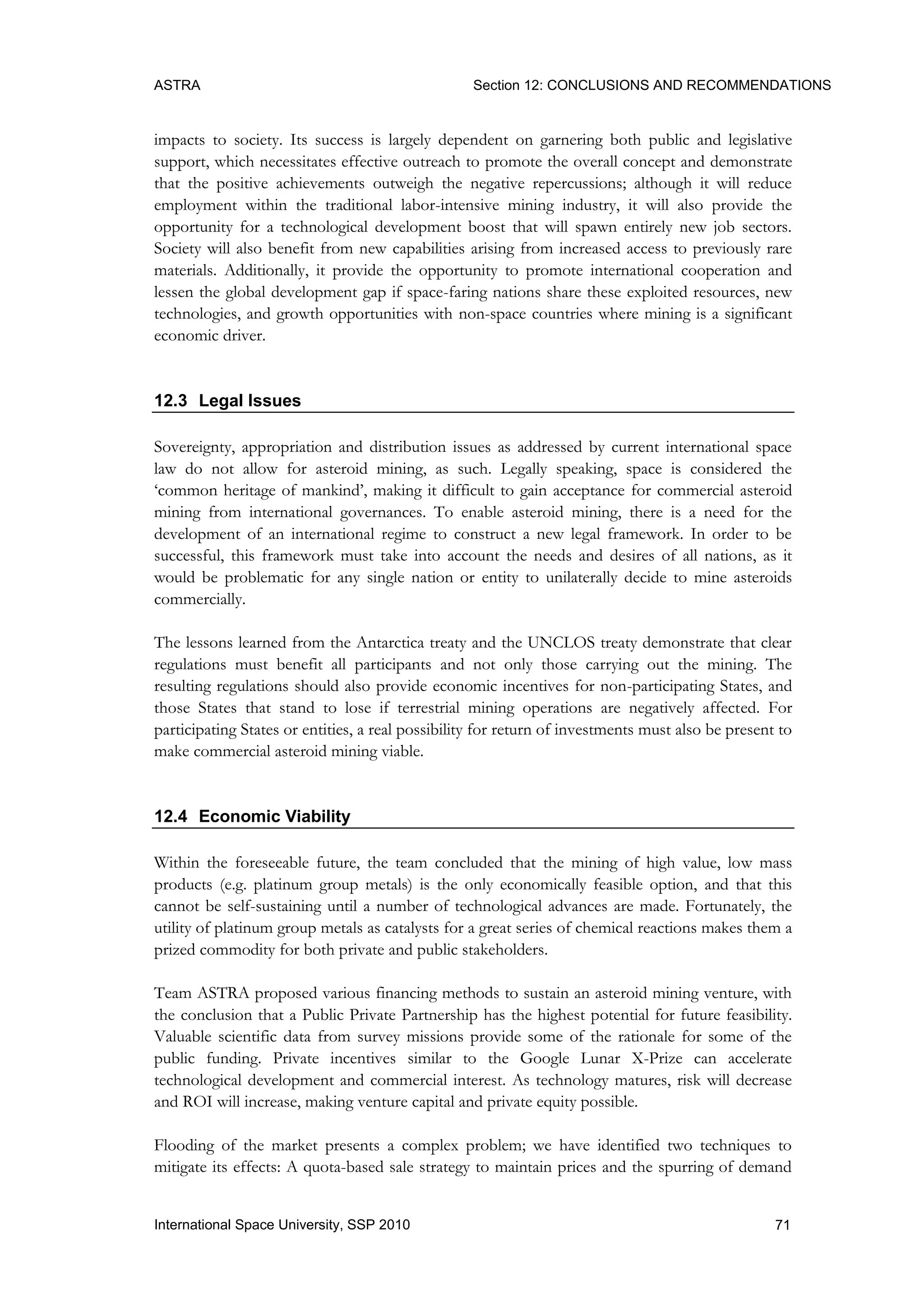 ASTRA Section 12: CONCLUSIONS AND RECOMMENDATIONS
71International Space University, SSP 2010
impacts to society. Its success is largely dependent on garnering both public and legislative
support, which necessitates effective outreach to promote the overall concept and demonstrate
that the positive achievements outweigh the negative repercussions; although it will reduce
employment within the traditional labor-intensive mining industry, it will also provide the
opportunity for a technological development boost that will spawn entirely new job sectors.
Society will also benefit from new capabilities arising from increased access to previously rare
materials. Additionally, it provide the opportunity to promote international cooperation and
lessen the global development gap if space-faring nations share these exploited resources, new
technologies, and growth opportunities with non-space countries where mining is a significant
economic driver.
12.3 Legal Issues
Sovereignty, appropriation and distribution issues as addressed by current international space
law do not allow for asteroid mining, as such. Legally speaking, space is considered the
„common heritage of mankind‟, making it difficult to gain acceptance for commercial asteroid
mining from international governances. To enable asteroid mining, there is a need for the
development of an international regime to construct a new legal framework. In order to be
successful, this framework must take into account the needs and desires of all nations, as it
would be problematic for any single nation or entity to unilaterally decide to mine asteroids
commercially.
The lessons learned from the Antarctica treaty and the UNCLOS treaty demonstrate that clear
regulations must benefit all participants and not only those carrying out the mining. The
resulting regulations should also provide economic incentives for non-participating States, and
those States that stand to lose if terrestrial mining operations are negatively affected. For
participating States or entities, a real possibility for return of investments must also be present to
make commercial asteroid mining viable.
12.4 Economic Viability
Within the foreseeable future, the team concluded that the mining of high value, low mass
products (e.g. platinum group metals) is the only economically feasible option, and that this
cannot be self-sustaining until a number of technological advances are made. Fortunately, the
utility of platinum group metals as catalysts for a great series of chemical reactions makes them a
prized commodity for both private and public stakeholders.
Team ASTRA proposed various financing methods to sustain an asteroid mining venture, with
the conclusion that a Public Private Partnership has the highest potential for future feasibility.
Valuable scientific data from survey missions provide some of the rationale for some of the
public funding. Private incentives similar to the Google Lunar X-Prize can accelerate
technological development and commercial interest. As technology matures, risk will decrease
and ROI will increase, making venture capital and private equity possible.
Flooding of the market presents a complex problem; we have identified two techniques to
mitigate its effects: A quota-based sale strategy to maintain prices and the spurring of demand
 