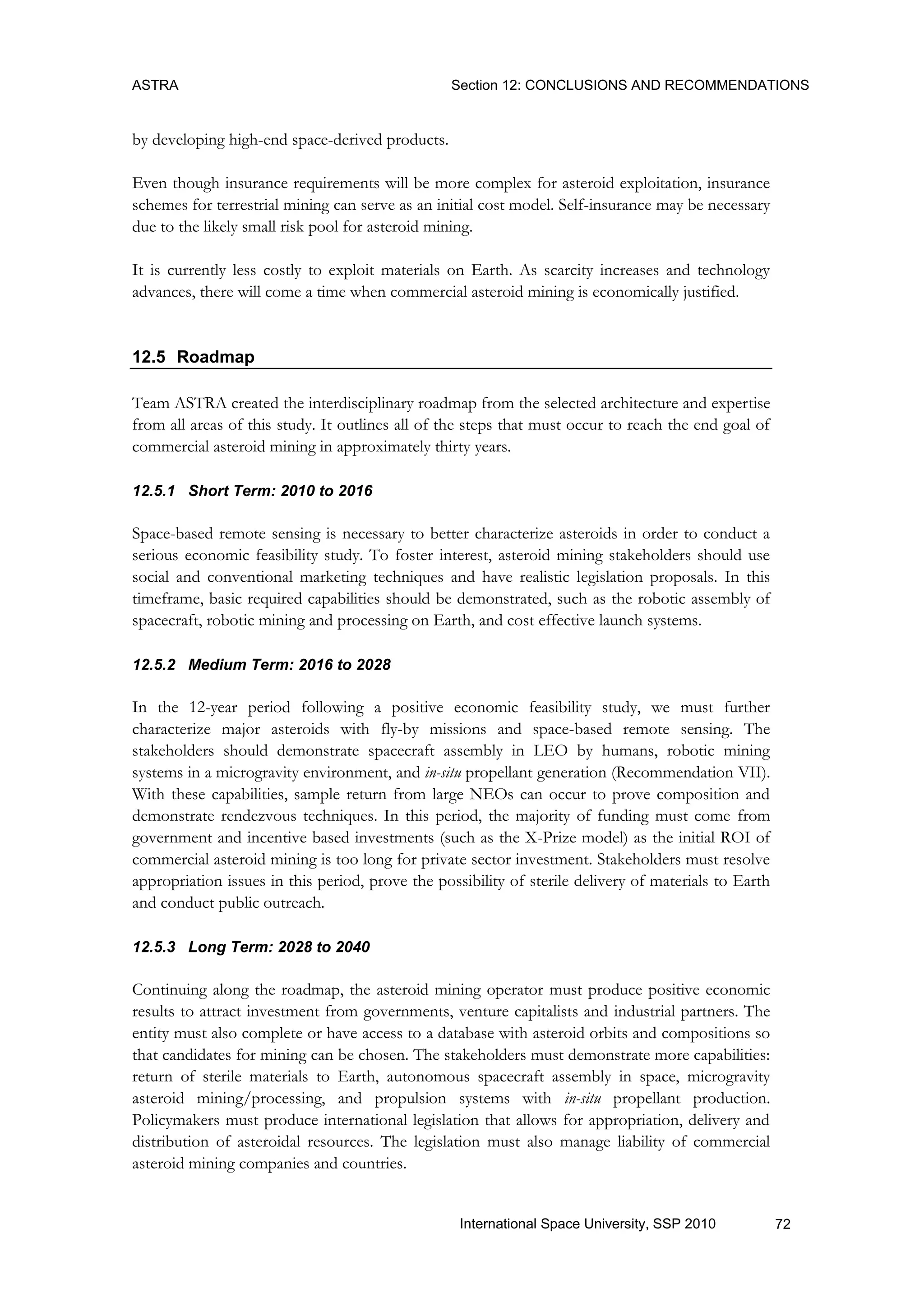 ASTRA Section 12: CONCLUSIONS AND RECOMMENDATIONS
72International Space University, SSP 2010
by developing high-end space-derived products.
Even though insurance requirements will be more complex for asteroid exploitation, insurance
schemes for terrestrial mining can serve as an initial cost model. Self-insurance may be necessary
due to the likely small risk pool for asteroid mining.
It is currently less costly to exploit materials on Earth. As scarcity increases and technology
advances, there will come a time when commercial asteroid mining is economically justified.
12.5 Roadmap
Team ASTRA created the interdisciplinary roadmap from the selected architecture and expertise
from all areas of this study. It outlines all of the steps that must occur to reach the end goal of
commercial asteroid mining in approximately thirty years.
12.5.1 Short Term: 2010 to 2016
Space-based remote sensing is necessary to better characterize asteroids in order to conduct a
serious economic feasibility study. To foster interest, asteroid mining stakeholders should use
social and conventional marketing techniques and have realistic legislation proposals. In this
timeframe, basic required capabilities should be demonstrated, such as the robotic assembly of
spacecraft, robotic mining and processing on Earth, and cost effective launch systems.
12.5.2 Medium Term: 2016 to 2028
In the 12-year period following a positive economic feasibility study, we must further
characterize major asteroids with fly-by missions and space-based remote sensing. The
stakeholders should demonstrate spacecraft assembly in LEO by humans, robotic mining
systems in a microgravity environment, and in-situ propellant generation (Recommendation VII).
With these capabilities, sample return from large NEOs can occur to prove composition and
demonstrate rendezvous techniques. In this period, the majority of funding must come from
government and incentive based investments (such as the X-Prize model) as the initial ROI of
commercial asteroid mining is too long for private sector investment. Stakeholders must resolve
appropriation issues in this period, prove the possibility of sterile delivery of materials to Earth
and conduct public outreach.
12.5.3 Long Term: 2028 to 2040
Continuing along the roadmap, the asteroid mining operator must produce positive economic
results to attract investment from governments, venture capitalists and industrial partners. The
entity must also complete or have access to a database with asteroid orbits and compositions so
that candidates for mining can be chosen. The stakeholders must demonstrate more capabilities:
return of sterile materials to Earth, autonomous spacecraft assembly in space, microgravity
asteroid mining/processing, and propulsion systems with in-situ propellant production.
Policymakers must produce international legislation that allows for appropriation, delivery and
distribution of asteroidal resources. The legislation must also manage liability of commercial
asteroid mining companies and countries.
 
