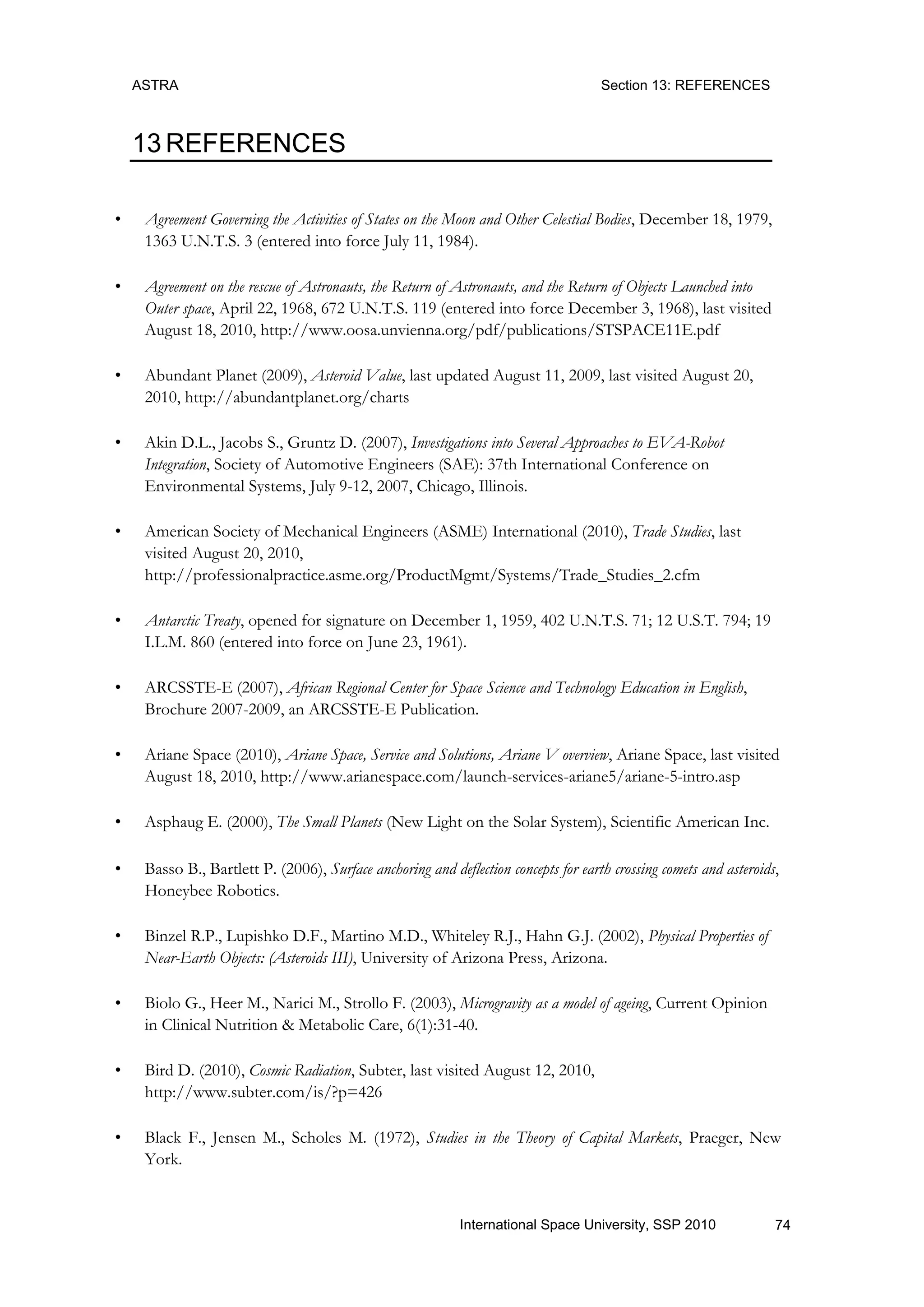ASTRA Section 13: REFERENCES
74International Space University, SSP 2010
13 REFERENCES
• Agreement Governing the Activities of States on the Moon and Other Celestial Bodies, December 18, 1979,
1363 U.N.T.S. 3 (entered into force July 11, 1984).
• Agreement on the rescue of Astronauts, the Return of Astronauts, and the Return of Objects Launched into
Outer space, April 22, 1968, 672 U.N.T.S. 119 (entered into force December 3, 1968), last visited
August 18, 2010, http://www.oosa.unvienna.org/pdf/publications/STSPACE11E.pdf
• Abundant Planet (2009), Asteroid Value, last updated August 11, 2009, last visited August 20,
2010, http://abundantplanet.org/charts
• Akin D.L., Jacobs S., Gruntz D. (2007), Investigations into Several Approaches to EVA-Robot
Integration, Society of Automotive Engineers (SAE): 37th International Conference on
Environmental Systems, July 9-12, 2007, Chicago, Illinois.
• American Society of Mechanical Engineers (ASME) International (2010), Trade Studies, last
visited August 20, 2010,
http://professionalpractice.asme.org/ProductMgmt/Systems/Trade_Studies_2.cfm
• Antarctic Treaty, opened for signature on December 1, 1959, 402 U.N.T.S. 71; 12 U.S.T. 794; 19
I.L.M. 860 (entered into force on June 23, 1961).
• ARCSSTE-E (2007), African Regional Center for Space Science and Technology Education in English,
Brochure 2007-2009, an ARCSSTE-E Publication.
• Ariane Space (2010), Ariane Space, Service and Solutions, Ariane V overview, Ariane Space, last visited
August 18, 2010, http://www.arianespace.com/launch-services-ariane5/ariane-5-intro.asp
• Asphaug E. (2000), The Small Planets (New Light on the Solar System), Scientific American Inc.
• Basso B., Bartlett P. (2006), Surface anchoring and deflection concepts for earth crossing comets and asteroids,
Honeybee Robotics.
• Binzel R.P., Lupishko D.F., Martino M.D., Whiteley R.J., Hahn G.J. (2002), Physical Properties of
Near-Earth Objects: (Asteroids III), University of Arizona Press, Arizona.
• Biolo G., Heer M., Narici M., Strollo F. (2003), Microgravity as a model of ageing, Current Opinion
in Clinical Nutrition & Metabolic Care, 6(1):31-40.
• Bird D. (2010), Cosmic Radiation, Subter, last visited August 12, 2010,
http://www.subter.com/is/?p=426
• Black F., Jensen M., Scholes M. (1972), Studies in the Theory of Capital Markets, Praeger, New
York.
 