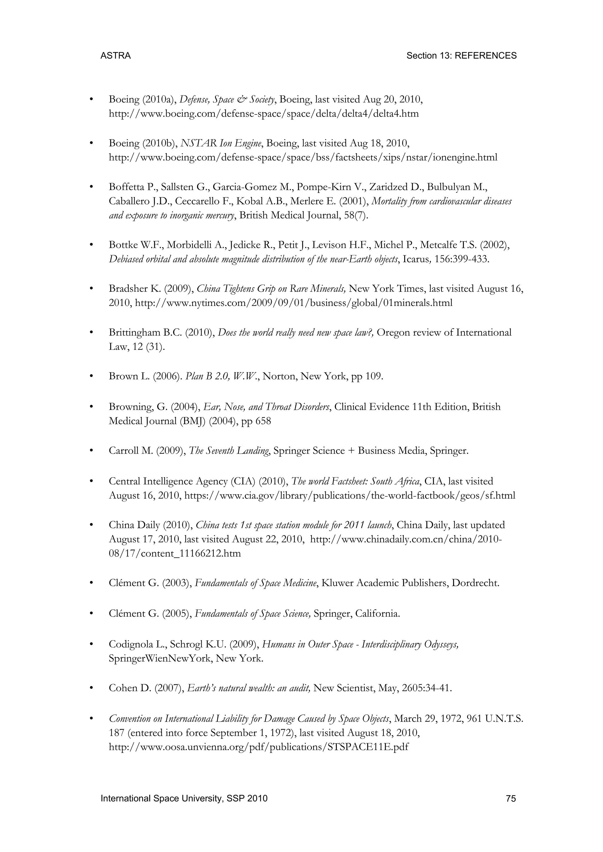 ASTRA Section 13: REFERENCES
75International Space University, SSP 2010
• Boeing (2010a), Defense, Space & Society, Boeing, last visited Aug 20, 2010,
http://www.boeing.com/defense-space/space/delta/delta4/delta4.htm
• Boeing (2010b), NSTAR Ion Engine, Boeing, last visited Aug 18, 2010,
http://www.boeing.com/defense-space/space/bss/factsheets/xips/nstar/ionengine.html
• Boffetta P., Sallsten G., Garcia-Gomez M., Pompe-Kirn V., Zaridzed D., Bulbulyan M.,
Caballero J.D., Ceccarello F., Kobal A.B., Merlere E. (2001), Mortality from cardiovascular diseases
and exposure to inorganic mercury, British Medical Journal, 58(7).
• Bottke W.F., Morbidelli A., Jedicke R., Petit J., Levison H.F., Michel P., Metcalfe T.S. (2002),
Debiased orbital and absolute magnitude distribution of the near-Earth objects, Icarus, 156:399-433.
• Bradsher K. (2009), China Tightens Grip on Rare Minerals, New York Times, last visited August 16,
2010, http://www.nytimes.com/2009/09/01/business/global/01minerals.html
• Brittingham B.C. (2010), Does the world really need new space law?, Oregon review of International
Law, 12 (31).
• Brown L. (2006). Plan B 2.0, W.W., Norton, New York, pp 109.
• Browning, G. (2004), Ear, Nose, and Throat Disorders, Clinical Evidence 11th Edition, British
Medical Journal (BMJ) (2004), pp 658
• Carroll M. (2009), The Seventh Landing, Springer Science + Business Media, Springer.
• Central Intelligence Agency (CIA) (2010), The world Factsheet: South Africa, CIA, last visited
August 16, 2010, https://www.cia.gov/library/publications/the-world-factbook/geos/sf.html
• China Daily (2010), China tests 1st space station module for 2011 launch, China Daily, last updated
August 17, 2010, last visited August 22, 2010, http://www.chinadaily.com.cn/china/2010-
08/17/content_11166212.htm
• Clément G. (2003), Fundamentals of Space Medicine, Kluwer Academic Publishers, Dordrecht.
• Clément G. (2005), Fundamentals of Space Science, Springer, California.
• Codignola L., Schrogl K.U. (2009), Humans in Outer Space - Interdisciplinary Odysseys,
SpringerWienNewYork, New York.
• Cohen D. (2007), Earth’s natural wealth: an audit, New Scientist, May, 2605:34-41.
• Convention on International Liability for Damage Caused by Space Objects, March 29, 1972, 961 U.N.T.S.
187 (entered into force September 1, 1972), last visited August 18, 2010,
http://www.oosa.unvienna.org/pdf/publications/STSPACE11E.pdf
 