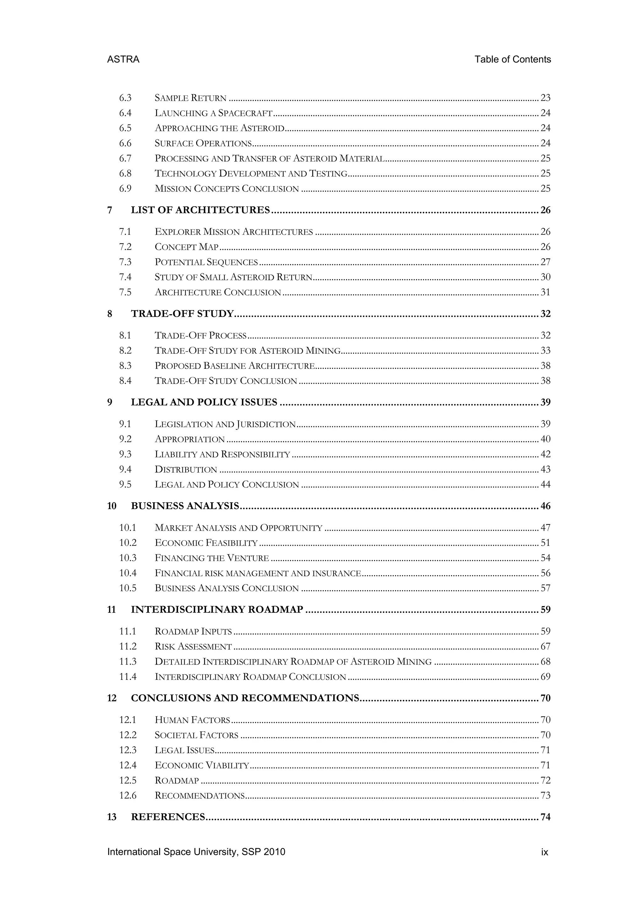 ASTRA Table of Contents
ixInternational Space University, SSP 2010
6.3 SAMPLE RETURN .....................................................................................................................................23
6.4 LAUNCHING A SPACECRAFT..................................................................................................................24
6.5 APPROACHING THE ASTEROID.............................................................................................................24
6.6 SURFACE OPERATIONS...........................................................................................................................24
6.7 PROCESSING AND TRANSFER OF ASTEROID MATERIAL..................................................................25
6.8 TECHNOLOGY DEVELOPMENT AND TESTING..................................................................................25
6.9 MISSION CONCEPTS CONCLUSION ......................................................................................................25
7 LIST OF ARCHITECTURES.............................................................................................. 26
7.1 EXPLORER MISSION ARCHITECTURES ................................................................................................26
7.2 CONCEPT MAP.........................................................................................................................................26
7.3 POTENTIAL SEQUENCES........................................................................................................................27
7.4 STUDY OF SMALL ASTEROID RETURN.................................................................................................30
7.5 ARCHITECTURE CONCLUSION..............................................................................................................31
8 TRADE-OFF STUDY........................................................................................................... 32
8.1 TRADE-OFF PROCESS.............................................................................................................................32
8.2 TRADE-OFF STUDY FOR ASTEROID MINING.....................................................................................33
8.3 PROPOSED BASELINE ARCHITECTURE................................................................................................38
8.4 TRADE-OFF STUDY CONCLUSION .......................................................................................................38
9 LEGAL AND POLICY ISSUES ........................................................................................... 39
9.1 LEGISLATION AND JURISDICTION........................................................................................................39
9.2 APPROPRIATION ......................................................................................................................................40
9.3 LIABILITY AND RESPONSIBILITY ..........................................................................................................42
9.4 DISTRIBUTION .........................................................................................................................................43
9.5 LEGAL AND POLICY CONCLUSION ......................................................................................................44
10 BUSINESS ANALYSIS......................................................................................................... 46
10.1 MARKET ANALYSIS AND OPPORTUNITY ............................................................................................47
10.2 ECONOMIC FEASIBILITY ........................................................................................................................51
10.3 FINANCING THE VENTURE ...................................................................................................................54
10.4 FINANCIAL RISK MANAGEMENT AND INSURANCE............................................................................56
10.5 BUSINESS ANALYSIS CONCLUSION ......................................................................................................57
11 INTERDISCIPLINARY ROADMAP .................................................................................. 59
11.1 ROADMAP INPUTS ...................................................................................................................................59
11.2 RISK ASSESSMENT ...................................................................................................................................67
11.3 DETAILED INTERDISCIPLINARY ROADMAP OF ASTEROID MINING .............................................68
11.4 INTERDISCIPLINARY ROADMAP CONCLUSION ..................................................................................69
12 CONCLUSIONS AND RECOMMENDATIONS............................................................... 70
12.1 HUMAN FACTORS....................................................................................................................................70
12.2 SOCIETAL FACTORS ................................................................................................................................70
12.3 LEGAL ISSUES...........................................................................................................................................71
12.4 ECONOMIC VIABILITY............................................................................................................................71
12.5 ROADMAP .................................................................................................................................................72
12.6 RECOMMENDATIONS..............................................................................................................................73
13 REFERENCES..................................................................................................................... 74
 