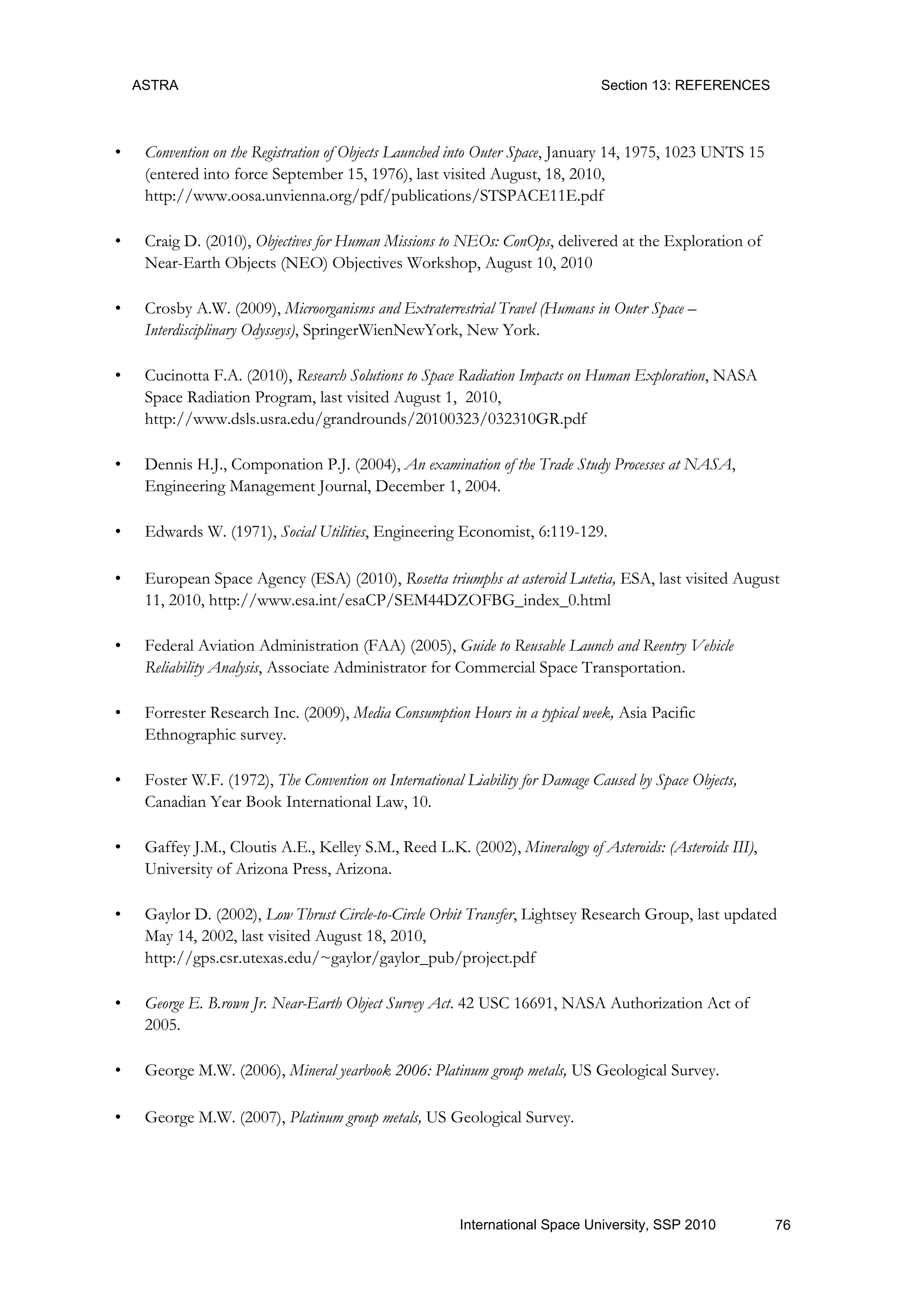 ASTRA Section 13: REFERENCES
76International Space University, SSP 2010
• Convention on the Registration of Objects Launched into Outer Space, January 14, 1975, 1023 UNTS 15
(entered into force September 15, 1976), last visited August, 18, 2010,
http://www.oosa.unvienna.org/pdf/publications/STSPACE11E.pdf
• Craig D. (2010), Objectives for Human Missions to NEOs: ConOps, delivered at the Exploration of
Near-Earth Objects (NEO) Objectives Workshop, August 10, 2010
• Crosby A.W. (2009), Microorganisms and Extraterrestrial Travel (Humans in Outer Space –
Interdisciplinary Odysseys), SpringerWienNewYork, New York.
• Cucinotta F.A. (2010), Research Solutions to Space Radiation Impacts on Human Exploration, NASA
Space Radiation Program, last visited August 1, 2010,
http://www.dsls.usra.edu/grandrounds/20100323/032310GR.pdf
• Dennis H.J., Componation P.J. (2004), An examination of the Trade Study Processes at NASA,
Engineering Management Journal, December 1, 2004.
• Edwards W. (1971), Social Utilities, Engineering Economist, 6:119-129.
• European Space Agency (ESA) (2010), Rosetta triumphs at asteroid Lutetia, ESA, last visited August
11, 2010, http://www.esa.int/esaCP/SEM44DZOFBG_index_0.html
• Federal Aviation Administration (FAA) (2005), Guide to Reusable Launch and Reentry Vehicle
Reliability Analysis, Associate Administrator for Commercial Space Transportation.
• Forrester Research Inc. (2009), Media Consumption Hours in a typical week, Asia Pacific
Ethnographic survey.
• Foster W.F. (1972), The Convention on International Liability for Damage Caused by Space Objects,
Canadian Year Book International Law, 10.
• Gaffey J.M., Cloutis A.E., Kelley S.M., Reed L.K. (2002), Mineralogy of Asteroids: (Asteroids III),
University of Arizona Press, Arizona.
• Gaylor D. (2002), Low Thrust Circle-to-Circle Orbit Transfer, Lightsey Research Group, last updated
May 14, 2002, last visited August 18, 2010,
http://gps.csr.utexas.edu/~gaylor/gaylor_pub/project.pdf
• George E. B.rown Jr. Near-Earth Object Survey Act. 42 USC 16691, NASA Authorization Act of
2005.
• George M.W. (2006), Mineral yearbook 2006: Platinum group metals, US Geological Survey.
• George M.W. (2007), Platinum group metals, US Geological Survey.
 