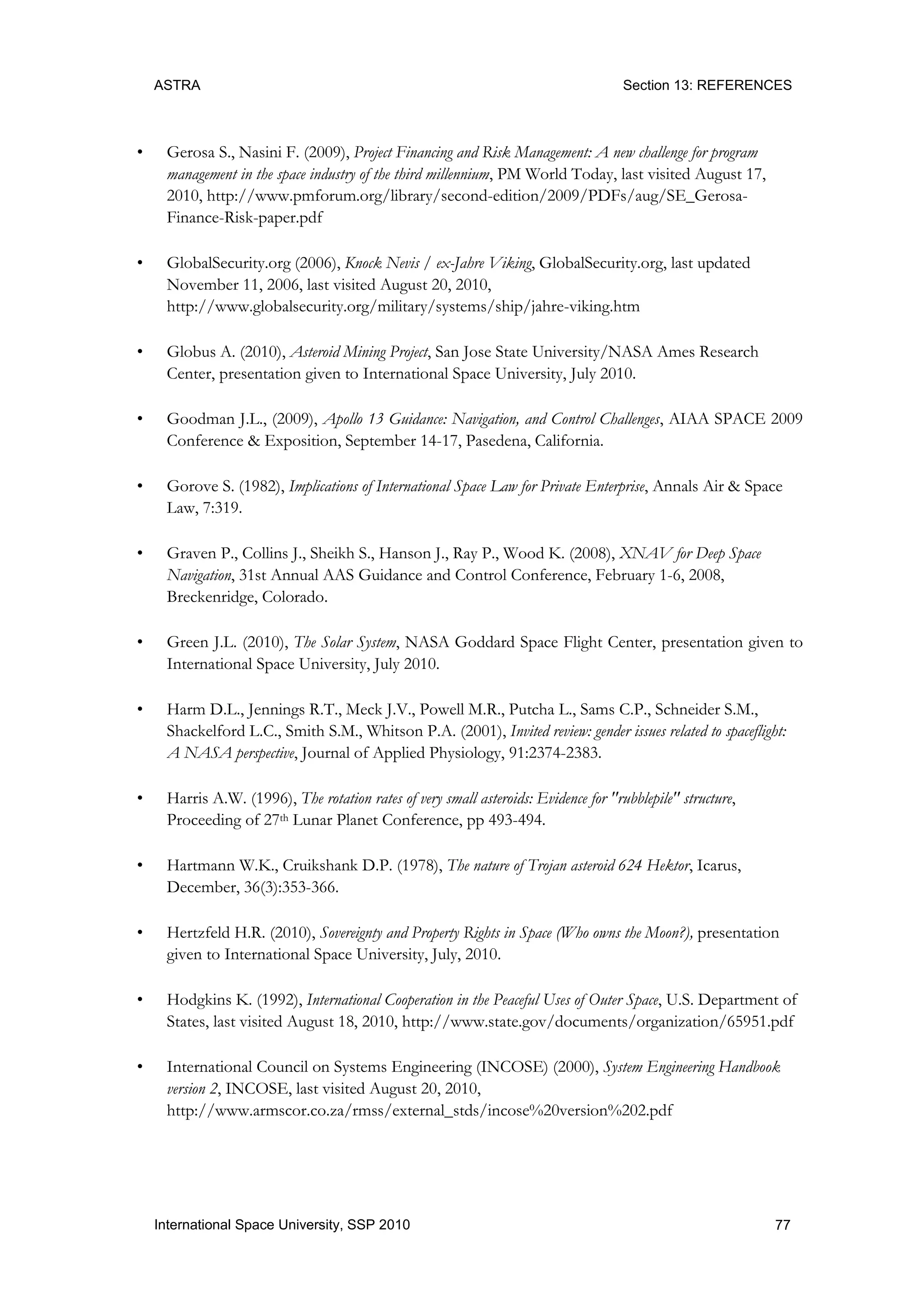 ASTRA Section 13: REFERENCES
77International Space University, SSP 2010
• Gerosa S., Nasini F. (2009), Project Financing and Risk Management: A new challenge for program
management in the space industry of the third millennium, PM World Today, last visited August 17,
2010, http://www.pmforum.org/library/second-edition/2009/PDFs/aug/SE_Gerosa-
Finance-Risk-paper.pdf
• GlobalSecurity.org (2006), Knock Nevis / ex-Jahre Viking, GlobalSecurity.org, last updated
November 11, 2006, last visited August 20, 2010,
http://www.globalsecurity.org/military/systems/ship/jahre-viking.htm
• Globus A. (2010), Asteroid Mining Project, San Jose State University/NASA Ames Research
Center, presentation given to International Space University, July 2010.
• Goodman J.L., (2009), Apollo 13 Guidance: Navigation, and Control Challenges, AIAA SPACE 2009
Conference & Exposition, September 14-17, Pasedena, California.
• Gorove S. (1982), Implications of International Space Law for Private Enterprise, Annals Air & Space
Law, 7:319.
• Graven P., Collins J., Sheikh S., Hanson J., Ray P., Wood K. (2008), XNAV for Deep Space
Navigation, 31st Annual AAS Guidance and Control Conference, February 1-6, 2008,
Breckenridge, Colorado.
• Green J.L. (2010), The Solar System, NASA Goddard Space Flight Center, presentation given to
International Space University, July 2010.
• Harm D.L., Jennings R.T., Meck J.V., Powell M.R., Putcha L., Sams C.P., Schneider S.M.,
Shackelford L.C., Smith S.M., Whitson P.A. (2001), Invited review: gender issues related to spaceflight:
A NASA perspective, Journal of Applied Physiology, 91:2374-2383.
• Harris A.W. (1996), The rotation rates of very small asteroids: Evidence for "rubblepile" structure,
Proceeding of 27th Lunar Planet Conference, pp 493-494.
• Hartmann W.K., Cruikshank D.P. (1978), The nature of Trojan asteroid 624 Hektor, Icarus,
December, 36(3):353-366.
• Hertzfeld H.R. (2010), Sovereignty and Property Rights in Space (Who owns the Moon?), presentation
given to International Space University, July, 2010.
• Hodgkins K. (1992), International Cooperation in the Peaceful Uses of Outer Space, U.S. Department of
States, last visited August 18, 2010, http://www.state.gov/documents/organization/65951.pdf
• International Council on Systems Engineering (INCOSE) (2000), System Engineering Handbook
version 2, INCOSE, last visited August 20, 2010,
http://www.armscor.co.za/rmss/external_stds/incose%20version%202.pdf
 