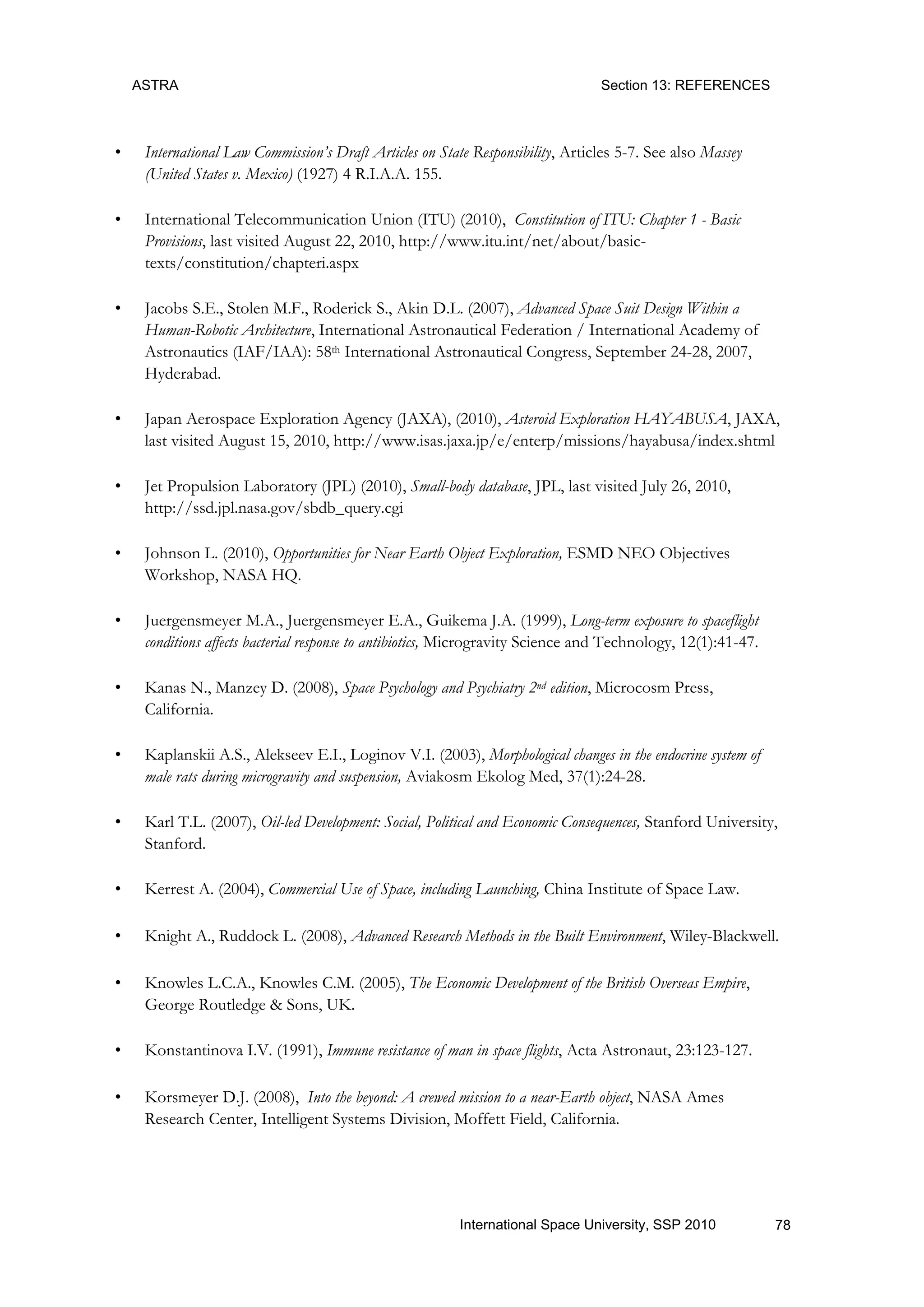 ASTRA Section 13: REFERENCES
78International Space University, SSP 2010
• International Law Commission’s Draft Articles on State Responsibility, Articles 5-7. See also Massey
(United States v. Mexico) (1927) 4 R.I.A.A. 155.
• International Telecommunication Union (ITU) (2010), Constitution of ITU: Chapter 1 - Basic
Provisions, last visited August 22, 2010, http://www.itu.int/net/about/basic-
texts/constitution/chapteri.aspx
• Jacobs S.E., Stolen M.F., Roderick S., Akin D.L. (2007), Advanced Space Suit Design Within a
Human-Robotic Architecture, International Astronautical Federation / International Academy of
Astronautics (IAF/IAA): 58th International Astronautical Congress, September 24-28, 2007,
Hyderabad.
• Japan Aerospace Exploration Agency (JAXA), (2010), Asteroid Exploration HAYABUSA, JAXA,
last visited August 15, 2010, http://www.isas.jaxa.jp/e/enterp/missions/hayabusa/index.shtml
• Jet Propulsion Laboratory (JPL) (2010), Small-body database, JPL, last visited July 26, 2010,
http://ssd.jpl.nasa.gov/sbdb_query.cgi
• Johnson L. (2010), Opportunities for Near Earth Object Exploration, ESMD NEO Objectives
Workshop, NASA HQ.
• Juergensmeyer M.A., Juergensmeyer E.A., Guikema J.A. (1999), Long-term exposure to spaceflight
conditions affects bacterial response to antibiotics, Microgravity Science and Technology, 12(1):41-47.
• Kanas N., Manzey D. (2008), Space Psychology and Psychiatry 2nd edition, Microcosm Press,
California.
• Kaplanskii A.S., Alekseev E.I., Loginov V.I. (2003), Morphological changes in the endocrine system of
male rats during microgravity and suspension, Aviakosm Ekolog Med, 37(1):24-28.
• Karl T.L. (2007), Oil-led Development: Social, Political and Economic Consequences, Stanford University,
Stanford.
• Kerrest A. (2004), Commercial Use of Space, including Launching, China Institute of Space Law.
• Knight A., Ruddock L. (2008), Advanced Research Methods in the Built Environment, Wiley-Blackwell.
• Knowles L.C.A., Knowles C.M. (2005), The Economic Development of the British Overseas Empire,
George Routledge & Sons, UK.
• Konstantinova I.V. (1991), Immune resistance of man in space flights, Acta Astronaut, 23:123-127.
• Korsmeyer D.J. (2008), Into the beyond: A crewed mission to a near-Earth object, NASA Ames
Research Center, Intelligent Systems Division, Moffett Field, California.
 
