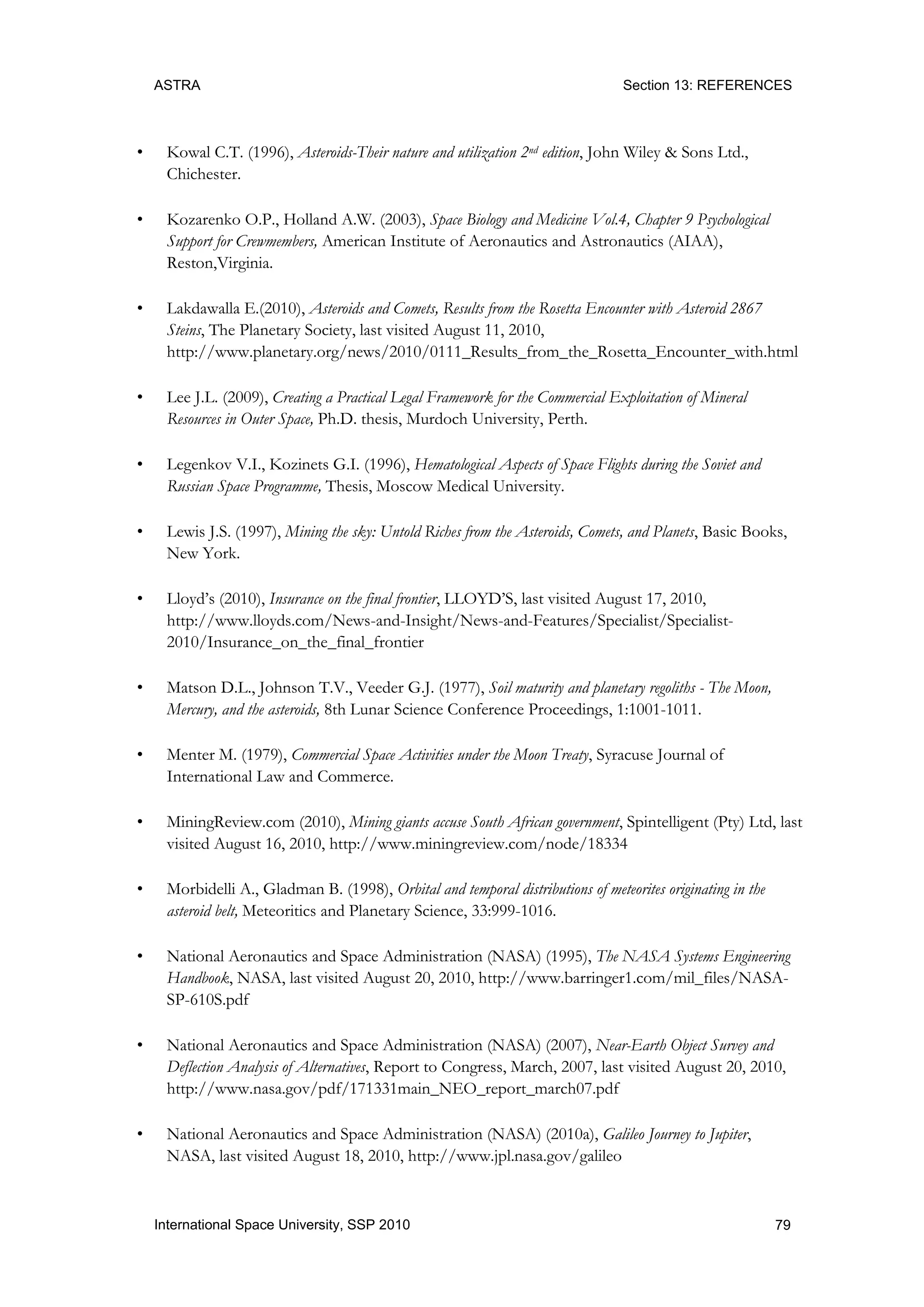 ASTRA Section 13: REFERENCES
79International Space University, SSP 2010
• Kowal C.T. (1996), Asteroids-Their nature and utilization 2nd edition, John Wiley & Sons Ltd.,
Chichester.
• Kozarenko O.P., Holland A.W. (2003), Space Biology and Medicine Vol.4, Chapter 9 Psychological
Support for Crewmembers, American Institute of Aeronautics and Astronautics (AIAA),
Reston,Virginia.
• Lakdawalla E.(2010), Asteroids and Comets, Results from the Rosetta Encounter with Asteroid 2867
Steins, The Planetary Society, last visited August 11, 2010,
http://www.planetary.org/news/2010/0111_Results_from_the_Rosetta_Encounter_with.html
• Lee J.L. (2009), Creating a Practical Legal Framework for the Commercial Exploitation of Mineral
Resources in Outer Space, Ph.D. thesis, Murdoch University, Perth.
• Legenkov V.I., Kozinets G.I. (1996), Hematological Aspects of Space Flights during the Soviet and
Russian Space Programme, Thesis, Moscow Medical University.
• Lewis J.S. (1997), Mining the sky: Untold Riches from the Asteroids, Comets, and Planets, Basic Books,
New York.
• Lloyd‟s (2010), Insurance on the final frontier, LLOYD‟S, last visited August 17, 2010,
http://www.lloyds.com/News-and-Insight/News-and-Features/Specialist/Specialist-
2010/Insurance_on_the_final_frontier
• Matson D.L., Johnson T.V., Veeder G.J. (1977), Soil maturity and planetary regoliths - The Moon,
Mercury, and the asteroids, 8th Lunar Science Conference Proceedings, 1:1001-1011.
• Menter M. (1979), Commercial Space Activities under the Moon Treaty, Syracuse Journal of
International Law and Commerce.
• MiningReview.com (2010), Mining giants accuse South African government, Spintelligent (Pty) Ltd, last
visited August 16, 2010, http://www.miningreview.com/node/18334
• Morbidelli A., Gladman B. (1998), Orbital and temporal distributions of meteorites originating in the
asteroid belt, Meteoritics and Planetary Science, 33:999-1016.
• National Aeronautics and Space Administration (NASA) (1995), The NASA Systems Engineering
Handbook, NASA, last visited August 20, 2010, http://www.barringer1.com/mil_files/NASA-
SP-610S.pdf
• National Aeronautics and Space Administration (NASA) (2007), Near-Earth Object Survey and
Deflection Analysis of Alternatives, Report to Congress, March, 2007, last visited August 20, 2010,
http://www.nasa.gov/pdf/171331main_NEO_report_march07.pdf
• National Aeronautics and Space Administration (NASA) (2010a), Galileo Journey to Jupiter,
NASA, last visited August 18, 2010, http://www.jpl.nasa.gov/galileo
 