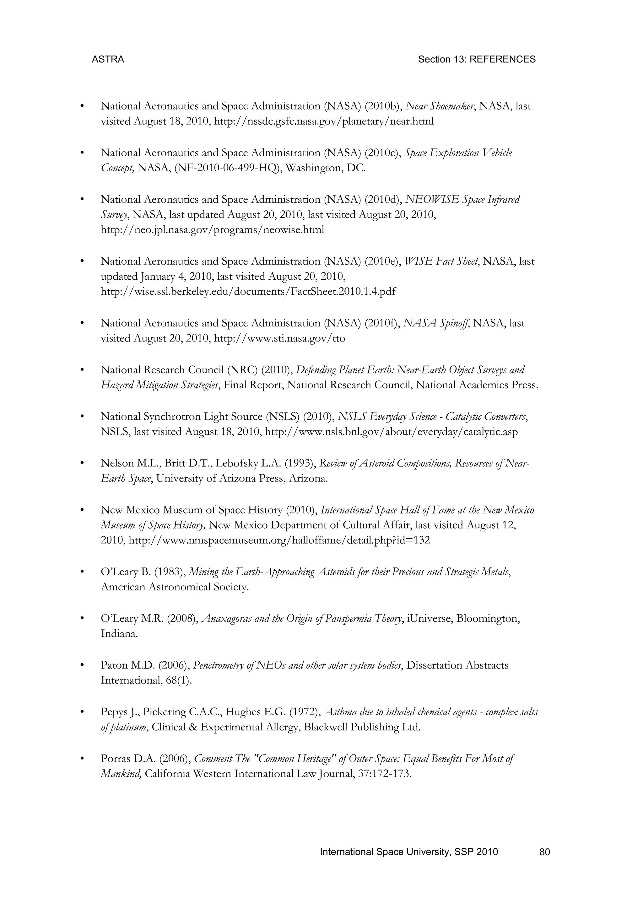 ASTRA Section 13: REFERENCES
80International Space University, SSP 2010
• National Aeronautics and Space Administration (NASA) (2010b), Near Shoemaker, NASA, last
visited August 18, 2010, http://nssdc.gsfc.nasa.gov/planetary/near.html
• National Aeronautics and Space Administration (NASA) (2010c), Space Exploration Vehicle
Concept, NASA, (NF-2010-06-499-HQ), Washington, DC.
• National Aeronautics and Space Administration (NASA) (2010d), NEOWISE Space Infrared
Survey, NASA, last updated August 20, 2010, last visited August 20, 2010,
http://neo.jpl.nasa.gov/programs/neowise.html
• National Aeronautics and Space Administration (NASA) (2010e), WISE Fact Sheet, NASA, last
updated January 4, 2010, last visited August 20, 2010,
http://wise.ssl.berkeley.edu/documents/FactSheet.2010.1.4.pdf
• National Aeronautics and Space Administration (NASA) (2010f), NASA Spinoff, NASA, last
visited August 20, 2010, http://www.sti.nasa.gov/tto
• National Research Council (NRC) (2010), Defending Planet Earth: Near-Earth Object Surveys and
Hazard Mitigation Strategies, Final Report, National Research Council, National Academies Press.
• National Synchrotron Light Source (NSLS) (2010), NSLS Everyday Science - Catalytic Converters,
NSLS, last visited August 18, 2010, http://www.nsls.bnl.gov/about/everyday/catalytic.asp
• Nelson M.L., Britt D.T., Lebofsky L.A. (1993), Review of Asteroid Compositions, Resources of Near-
Earth Space, University of Arizona Press, Arizona.
• New Mexico Museum of Space History (2010), International Space Hall of Fame at the New Mexico
Museum of Space History, New Mexico Department of Cultural Affair, last visited August 12,
2010, http://www.nmspacemuseum.org/halloffame/detail.php?id=132
• O‟Leary B. (1983), Mining the Earth-Approaching Asteroids for their Precious and Strategic Metals,
American Astronomical Society.
• O‟Leary M.R. (2008), Anaxagoras and the Origin of Panspermia Theory, iUniverse, Bloomington,
Indiana.
• Paton M.D. (2006), Penetrometry of NEOs and other solar system bodies, Dissertation Abstracts
International, 68(1).
• Pepys J., Pickering C.A.C., Hughes E.G. (1972), Asthma due to inhaled chemical agents - complex salts
of platinum, Clinical & Experimental Allergy, Blackwell Publishing Ltd.
• Porras D.A. (2006), Comment The "Common Heritage" of Outer Space: Equal Benefits For Most of
Mankind, California Western International Law Journal, 37:172-173.
 