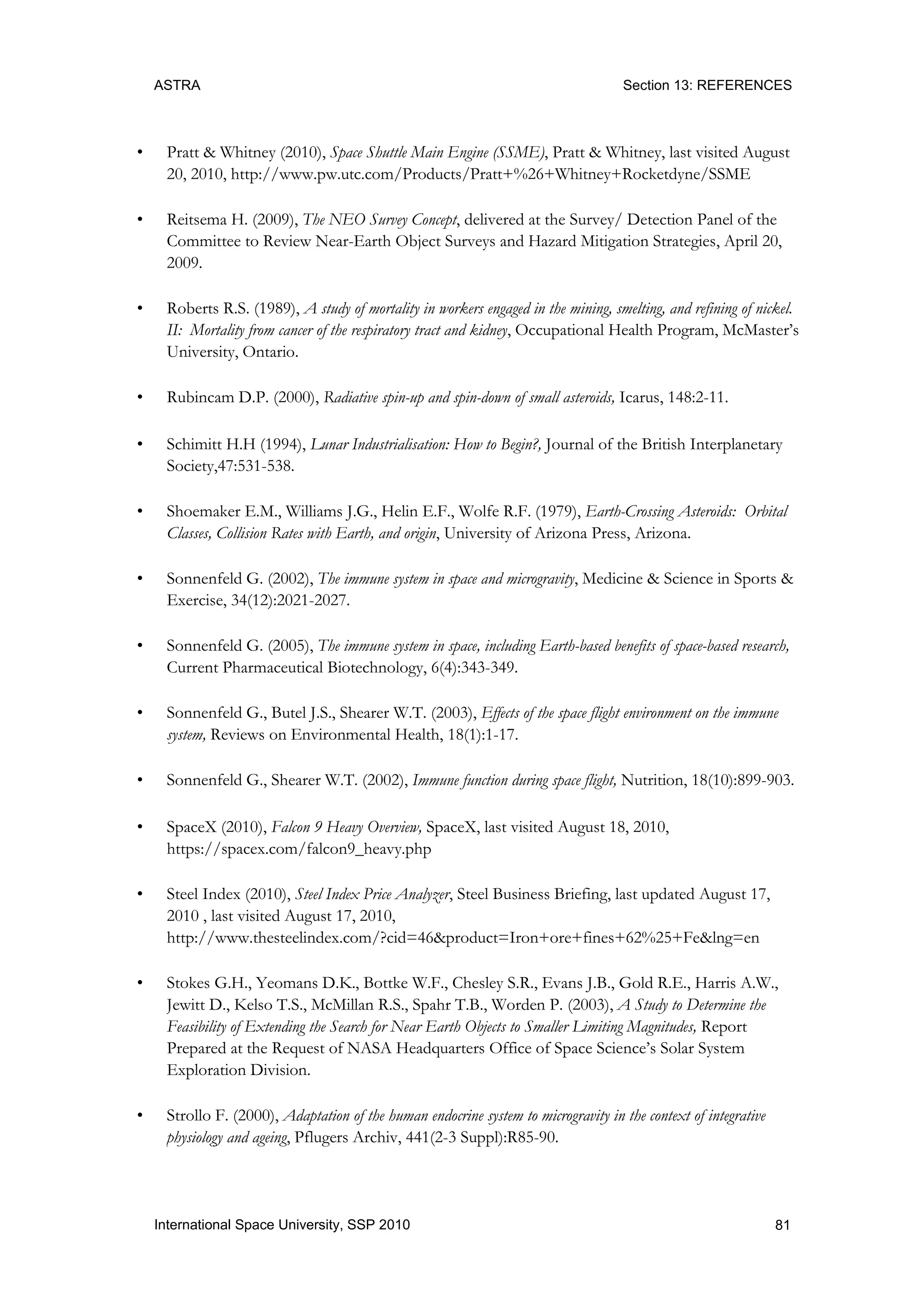 ASTRA Section 13: REFERENCES
81International Space University, SSP 2010
• Pratt & Whitney (2010), Space Shuttle Main Engine (SSME), Pratt & Whitney, last visited August
20, 2010, http://www.pw.utc.com/Products/Pratt+%26+Whitney+Rocketdyne/SSME
• Reitsema H. (2009), The NEO Survey Concept, delivered at the Survey/ Detection Panel of the
Committee to Review Near-Earth Object Surveys and Hazard Mitigation Strategies, April 20,
2009.
• Roberts R.S. (1989), A study of mortality in workers engaged in the mining, smelting, and refining of nickel.
II: Mortality from cancer of the respiratory tract and kidney, Occupational Health Program, McMaster‟s
University, Ontario.
• Rubincam D.P. (2000), Radiative spin-up and spin-down of small asteroids, Icarus, 148:2-11.
• Schimitt H.H (1994), Lunar Industrialisation: How to Begin?, Journal of the British Interplanetary
Society,47:531-538.
• Shoemaker E.M., Williams J.G., Helin E.F., Wolfe R.F. (1979), Earth-Crossing Asteroids: Orbital
Classes, Collision Rates with Earth, and origin, University of Arizona Press, Arizona.
• Sonnenfeld G. (2002), The immune system in space and microgravity, Medicine & Science in Sports &
Exercise, 34(12):2021-2027.
• Sonnenfeld G. (2005), The immune system in space, including Earth-based benefits of space-based research,
Current Pharmaceutical Biotechnology, 6(4):343-349.
• Sonnenfeld G., Butel J.S., Shearer W.T. (2003), Effects of the space flight environment on the immune
system, Reviews on Environmental Health, 18(1):1-17.
• Sonnenfeld G., Shearer W.T. (2002), Immune function during space flight, Nutrition, 18(10):899-903.
• SpaceX (2010), Falcon 9 Heavy Overview, SpaceX, last visited August 18, 2010,
https://spacex.com/falcon9_heavy.php
• Steel Index (2010), Steel Index Price Analyzer, Steel Business Briefing, last updated August 17,
2010 , last visited August 17, 2010,
http://www.thesteelindex.com/?cid=46&product=Iron+ore+fines+62%25+Fe&lng=en
• Stokes G.H., Yeomans D.K., Bottke W.F., Chesley S.R., Evans J.B., Gold R.E., Harris A.W.,
Jewitt D., Kelso T.S., McMillan R.S., Spahr T.B., Worden P. (2003), A Study to Determine the
Feasibility of Extending the Search for Near Earth Objects to Smaller Limiting Magnitudes, Report
Prepared at the Request of NASA Headquarters Office of Space Science‟s Solar System
Exploration Division.
• Strollo F. (2000), Adaptation of the human endocrine system to microgravity in the context of integrative
physiology and ageing, Pflugers Archiv, 441(2-3 Suppl):R85-90.
 
