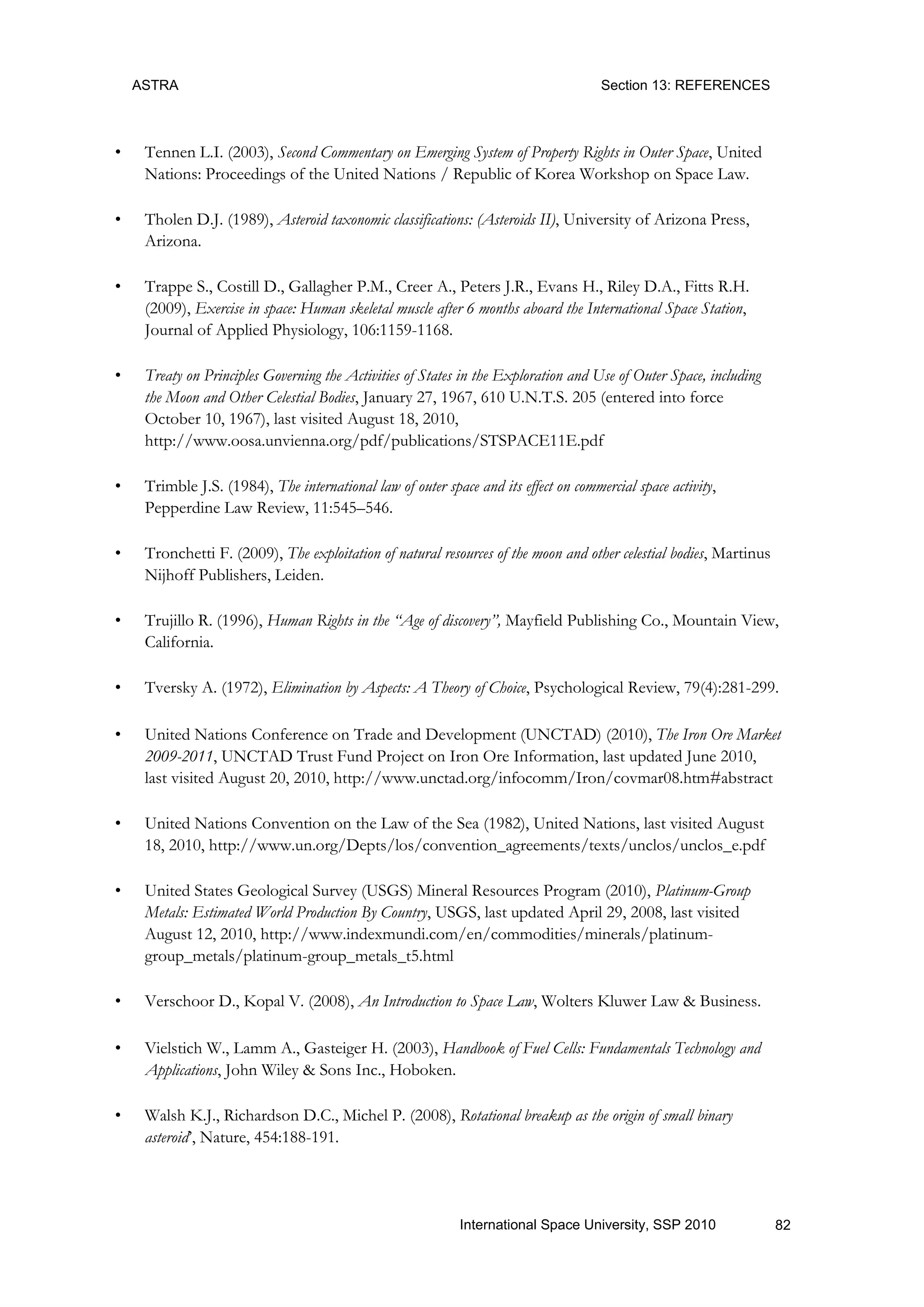 ASTRA Section 13: REFERENCES
82International Space University, SSP 2010
• Tennen L.I. (2003), Second Commentary on Emerging System of Property Rights in Outer Space, United
Nations: Proceedings of the United Nations / Republic of Korea Workshop on Space Law.
• Tholen D.J. (1989), Asteroid taxonomic classifications: (Asteroids II), University of Arizona Press,
Arizona.
• Trappe S., Costill D., Gallagher P.M., Creer A., Peters J.R., Evans H., Riley D.A., Fitts R.H.
(2009), Exercise in space: Human skeletal muscle after 6 months aboard the International Space Station,
Journal of Applied Physiology, 106:1159-1168.
• Treaty on Principles Governing the Activities of States in the Exploration and Use of Outer Space, including
the Moon and Other Celestial Bodies, January 27, 1967, 610 U.N.T.S. 205 (entered into force
October 10, 1967), last visited August 18, 2010,
http://www.oosa.unvienna.org/pdf/publications/STSPACE11E.pdf
• Trimble J.S. (1984), The international law of outer space and its effect on commercial space activity,
Pepperdine Law Review, 11:545–546.
• Tronchetti F. (2009), The exploitation of natural resources of the moon and other celestial bodies, Martinus
Nijhoff Publishers, Leiden.
• Trujillo R. (1996), Human Rights in the “Age of discovery”, Mayfield Publishing Co., Mountain View,
California.
• Tversky A. (1972), Elimination by Aspects: A Theory of Choice, Psychological Review, 79(4):281-299.
• United Nations Conference on Trade and Development (UNCTAD) (2010), The Iron Ore Market
2009-2011, UNCTAD Trust Fund Project on Iron Ore Information, last updated June 2010,
last visited August 20, 2010, http://www.unctad.org/infocomm/Iron/covmar08.htm#abstract
• United Nations Convention on the Law of the Sea (1982), United Nations, last visited August
18, 2010, http://www.un.org/Depts/los/convention_agreements/texts/unclos/unclos_e.pdf
• United States Geological Survey (USGS) Mineral Resources Program (2010), Platinum-Group
Metals: Estimated World Production By Country, USGS, last updated April 29, 2008, last visited
August 12, 2010, http://www.indexmundi.com/en/commodities/minerals/platinum-
group_metals/platinum-group_metals_t5.html
• Verschoor D., Kopal V. (2008), An Introduction to Space Law, Wolters Kluwer Law & Business.
• Vielstich W., Lamm A., Gasteiger H. (2003), Handbook of Fuel Cells: Fundamentals Technology and
Applications, John Wiley & Sons Inc., Hoboken.
• Walsh K.J., Richardson D.C., Michel P. (2008), Rotational breakup as the origin of small binary
asteroid‟, Nature, 454:188-191.
 