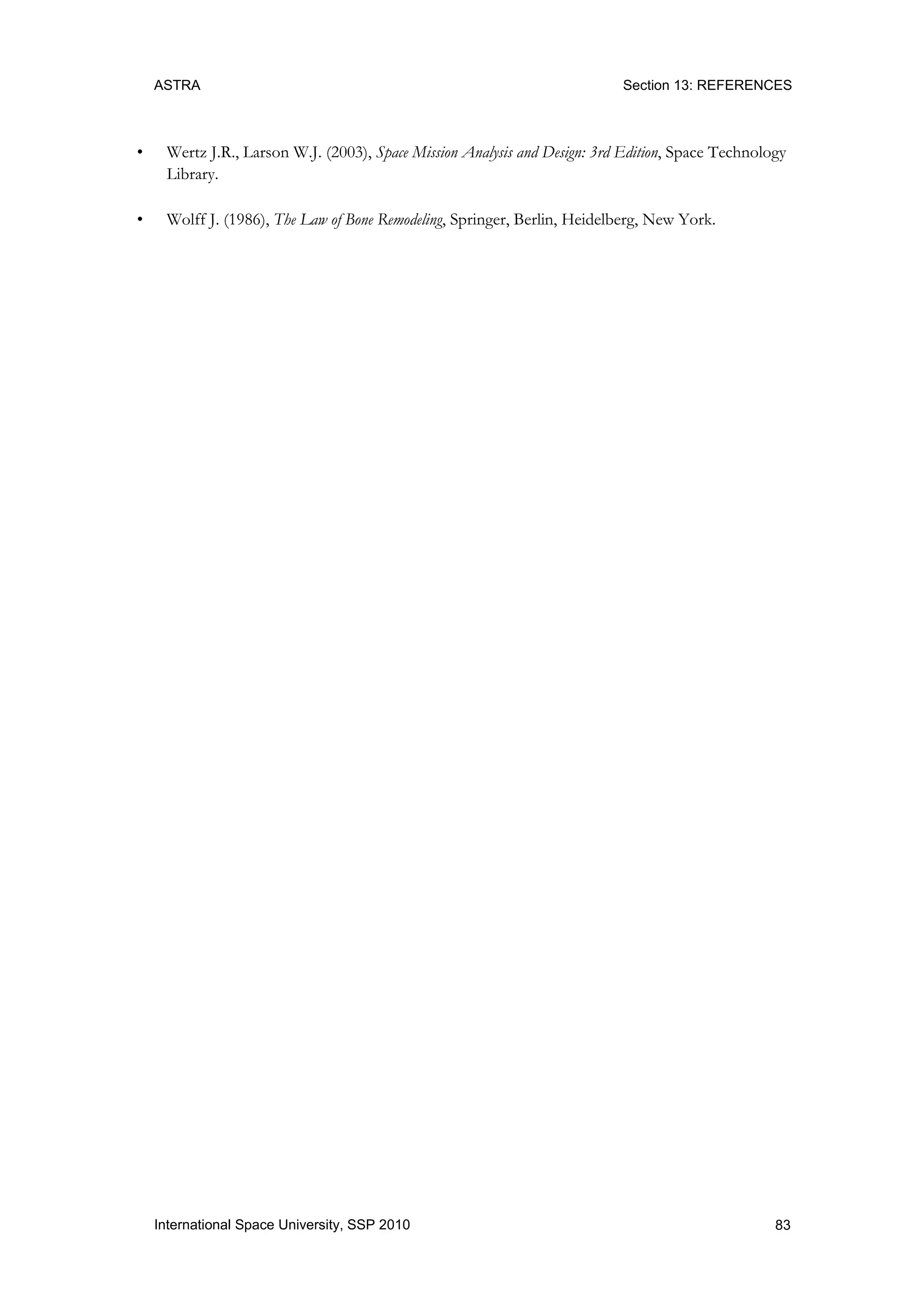 ASTRA Section 13: REFERENCES
83International Space University, SSP 2010
• Wertz J.R., Larson W.J. (2003), Space Mission Analysis and Design: 3rd Edition, Space Technology
Library.
• Wolff J. (1986), The Law of Bone Remodeling, Springer, Berlin, Heidelberg, New York.
 