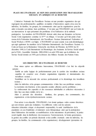 2
PLACE DE L’INATRASO AU SEIN DES ASSOCIATION DES TRAVAILLEURS
SOCIAUX EN AFRIQUE ET AU BURUNDI
L’initiative Nationale des Travailleurs Sociaux est une première organisation des qui
regroupent des professionnelles qualifiées en matière d’intervention auprès et/ou avec les
individus, les familles, les groupes, les communautés ainsi que les organisations pour les
aider à résoudre eux-mêmes leurs problèmes. C’est ainsi que l’INATRASO met au Centre de
ses interventions le sujet présentant des problèmes d’où l’utilisation de la méthode
participative. Les membres de l’INATRASO doivent subir donc une formation en Service
Social. Cette organisation constitue la 18eme en Afrique. C’est ainsi qu’il fait partie d’une
reseau de la Federation Internationale des Travailleurs Sociaux (International Federation of
Social Workers « IFSW » en Sigle). L’INATRASO est aussi soumis à un code déontologique
qui regit egalement les membres de la Fédération Internationale des Travailleurs Sociaux. Ce
Code est basee sur la Déclaration Universelle des Droits de l’Homme de l’ONU du 10
décembre 1948, le Code International de Déontologie des Assistants de Service Social adopté
par la FIAS., Assemblée Générale, SRILANKA en août 1994 ainsi que la définition du
Service Social donnée en 1959, par la division des Affaires Sociales des Nations Unies.
LES OBJECTIFS DE L’INATRASO AU BURUNDI
Pour mieux opérer ses différentes Interventions, l’INATRASO s’est fixé les objectifs
suivants:
Etablir un cadre logique de perfectionnement pour la carrière des travailleurs sociaux
capables de coopérer avec d’autres organisations régionales et internationales des
travailleurs sociaux ;
Sensibiliser sur la nécessité des services professionnels et la déontologie des travailleurs
sociaux ;
Aider les individus et les groupes communautaires à faire face aux problèmes sociaux;
La recréation des fonctions et des capacités sociales affectées par les problèmes ;
Le renforcement des capacités et des ressources individuelles et collectives nécessaires à
faire face aux dures réalités de la vie ;
Aider à prévenir des désordres familiaux, des groupes, des communautés, des
organisations et des dysfonctionnements sociaux.
Pour arriver à ces objectifs, l’INATRASO s’est donné quelques volets comme directrices
qui sont révisées après une évaluation. Ces différents volets sont les suivants:
éducation (éducation civique et citoyenneté responsable), la santé (mobilisation de la
population en cas d’épidémies et traitement socio thérapeutique ainsi que la participation
dans l’élaboration des modules se sensibilisation et des mécanismes de prévention), la justice
social (égalité dans la distribution des ressources), l’environnement, la bonne gouvernance,
la gestion des conflits (en période électorale et des conflits éventuels: entre les individus, les
groupes, les familles, les communautés et les organisations), développement (promotion de
 