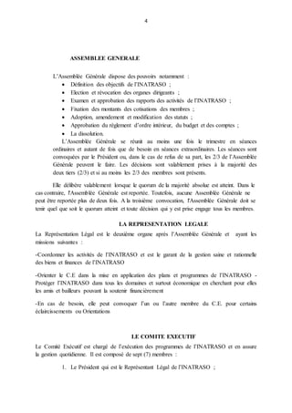 4
ASSEMBLEE GENERALE
L’Assemblée Générale dispose des pouvoirs notamment :
 Définition des objectifs de l’INATRASO ;
 Election et révocation des organes dirigeants ;
 Examen et approbation des rapports des activités de l’INATRASO ;
 Fixation des montants des cotisations des membres ;
 Adoption, amendement et modification des statuts ;
 Approbation du règlement d’ordre intérieur, du budget et des comptes ;
 La dissolution.
L’Assemblée Générale se réunit au moins une fois le trimestre en séances
ordinaires et autant de fois que de besoin en séances extraordinaires. Les séances sont
convoquées par le Président ou, dans le cas de refus de sa part, les 2/3 de l’Assemblée
Générale peuvent le faire. Les décisions sont valablement prises à la majorité des
deux tiers (2/3) et si au moins les 2/3 des membres sont présents.
Elle délibère valablement lorsque le quorum de la majorité absolue est atteint. Dans le
cas contraire, l'Assemblée Générale est reportée. Toutefois, aucune Assemblée Générale ne
peut être reportée plus de deux fois. A la troisième convocation, l'Assemblée Générale doit se
tenir quel que soit le quorum atteint et toute décision qui y est prise engage tous les membres.
LA REPRESENTATION LEGALE
La Représentation Légal est le deuxième organe après l’Assemblée Générale et ayant les
missions suivantes :
-Coordonner les activités de l’INATRASO et est le garant de la gestion saine et rationnelle
des biens et finances de l’INATRASO
-Orienter le C.E dans la mise en application des plans et programmes de l’INATRASO -
Protéger l’INATRASO dans tous les domaines et surtout économique en cherchant pour elles
les amis et bailleurs pouvant la soutenir financièrement
-En cas de besoin, elle peut convoquer l’un ou l’autre membre du C.E. pour certains
éclaircissements ou Orientations
LE COMITE EXECUTIF
Le Comité Exécutif est chargé de l’exécution des programmes de l’INATRASO et en assure
la gestion quotidienne. Il est composé de sept (7) membres :
1. Le Président qui est le Représentant Légal de l’INATRASO ;
 