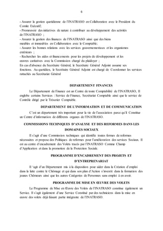6
- Assurer la gestion quotidienne de l’INATRASO en Collaboration avec le President du
Comite Exécutif;
- Promouvoir des initiatives de nature à contribuer au développement des activités
de l’INATRASO ;
- Assurer la gestion des finances de l’INATRASO ainsi que des biens
meubles et immeubles en Collaboration avec le Comptable;
- Assurer les bonnes relations avec les services gouvernementaux et les organismes
extérieurs ;
- Rechercher les aides et financements pour les projets de développement et les
œuvres caritatives avec la Commission chargé du plaidoyer ;
En cas d'absence du Secrétaire Général, le Secrétaire Général Adjoint assume ses
fonctions. Au quotidien, le Secrétaire Général Adjoint est chargé de Coordonner les services
rattachés au Secrétariat Général
DEPARTEMENT FINANCES
Le Département de Finance est un Centre de toute Comptabilité de l’INATRASO, Il
englobe certains Services : Service de Finance, Secrétariat Comptable ainsi que le service de
Contrôle dirigé par le Trésorier Comptable.
DEPARTEMENT DE L’INFORMATION ET DE COMMUNICATION
C’est un département très important pour la vie de l’association parce qu’il Constitue
un Centre d’information de différents organes de l’INATRASO.
COMMISSIONS TECHNIQUES D’ANALYSE ET DES REFORMES DANS LES
DOMAINES SOCIAUX
Il s’agit d’une Commission techniques qui identifie toutes formes de reformes
nécessaires et propose des Politiques de reformes pour l’amélioration des services Sociaux. Il
est au centre d’encadrement des Volets tracés par l’INATRASO Comme Champ
d’Application et dans la promotion de la Protection Sociale.
PROGRAMME D’ENCADREMENT DES PROJETS ET
D’ENTREPRENARIAT
Il ‘agit d’un Département mis à la disposition pour aider dans la Création d’emploi
dans la lutte contre le Chômage et qui dans son plan d’Action s’investit dans la formation des
jeunes Chômeurs ainsi que les autres Catégories de Personnes sans emploi à en avoir.
PROGRAMME DE MISE EN ŒUVRE DES VOLETS
Le Programme de Mise en Œuvre des Volets de l’INATRASO constitue également un
Service. Il s’agit également d’une Service Constitué par des techniciens dans la mise en
œuvre des volets déjà faisant partie intégrante de l’INATRASO.
 