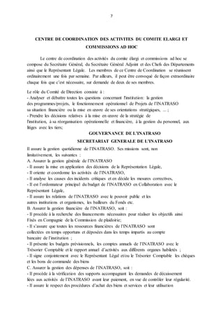 7
CENTRE DE COORDINATION DES ACTIVITES DU COMITE ELARGI ET
COMMISSIONS AD HOC
Le centre de coordination des activités du comite élargi et commissions ad hoc se
compose du Secrétaire Général, du Secrétaire Général Adjoint et des Chefs des Départements
ainsi que le Représentant Légale. Les membres de ce Centre de Coordination se réunissent
ordinairement une fois par semaine. Par ailleurs, il peut être convoqué de façon extraordinaire
chaque fois que c’est nécessaire, sur demande de deux de ses membres.
Le rôle du Comité de Direction consiste à :
- Analyser et débattre toutes les questions concernant l'institution: la gestion
des programmes/projets, le fonctionnement opérationnel de Projets de l’INATRASO
sa situation financière ou la mise en œuvre de ses orientations stratégiques, ... ;
- Prendre les décisions relatives à la mise en œuvre de la stratégie de
l'institution, à sa réorganisation opérationnelle et financière, à la gestion du personnel, aux
litiges avec les tiers;
GOUVERNANCE DE L’INATRASO
SECRETARIAT GENERALE DE L’INATRASO
Il assure la gestion quotidienne de l’INATRASO. Ses missions sont, non
limitativement, les suivantes :
A. Assurer la gestion générale de l’INATRASO
- Il assure la mise en application des décisions de la Représentation Légale,
- Il oriente et coordonne les activités de l’INATRASO,
- Il analyse les causes des incidents critiques et en décide les mesures correctives,
- Il est l’ordonnateur principal du budget de l’INATRASO en Collaboration avec le
Représentant Légale,
- Il assure les relations de l’INATRASO avec le pouvoir public et les
autres institutions et organismes, les bailleurs du Fonds etc.
B. Assurer la gestion financière de l’INATRASO, soit :
- Il procède à la recherche des financements nécessaires pour réaliser les objectifs ainsi
Fixés en Compagnie de la Commission de plaidoirie;
- Il s’assure que toutes les ressources financières de l’INATRASO sont
collectées en temps opportuns et déposées dans les temps impartis au compte
bancaire de l’institution ;
- Il présente les budgets prévisionnels, les comptes annuels de l’INATRASO avec le
Trésorier Comptable et le rapport annuel d’activités aux différents organes habiletés ;
- Il signe conjointement avec le Représentant Légal et/ou le Trésorier Comptable les chèques
et les bons de commande des biens
C. Assurer la gestion des dépenses de l’INATRASO, soit :
- Il procède à la vérification des supports accompagnant les demandes de décaissement
liées aux activités de l’INATRASO avant leur paiement, en vue de contrôler leur régularité.
- Il assure le respect des procédures d’achat des biens et services et leur utilisation
 