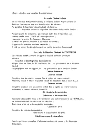 8
efficace à des fins pour lesquelles ils ont été acquis.
Secrétaire Général Adjoint
En cas d'absence du Secrétaire Général, le Secrétaire Général Adjoint assume ses
fonctions. Ses missions sont, non limitativement, les suivantes :
Au quotidien, le Secrétaire Général Adjoint est chargé de :
- Superviser les services dépendant directement du Secrétariat Général :
Assurer le suivi des contentieux qui pourraient naître lors de l’exécution des
contrats conclus entre l’INATRASO et ses partenaires ;
- superviser la gestion des Ressources Humaines;
Il autorise les prêts au personnel et les avances sur salaires ;
Il approuve les situations salariales mensuelles ;
Il veille au respect des lois et règlements en matière de gestion du personnel.
Secrétaire de Direction Générale de l’INATRASO
Le Secrétaire de l’INATRASO est appelé à exécuter les tâches spécifiques
suivantes :
Rédaction et dactylographie des documents
Rédiger toutes les lettres, les PV de réunions, etc.… tel que demandé par le Secrétaire
Général ;
Dactylographier tous les rapports, etc.… tel que demandé par le Secrétaire Général.
Gestion du courrier
Courrier entrant
Enregistrer tous les courriers entrants dans le registre du courrier entrant ;
Multiplier, classer et diffuser le courrier suivant les indications du S.G ou du S.G.A.
Courrier sortant
Enregistrer et classer tous les courriers sortant dans le registre du courrier sortant ;
Transmettre le courrier sortant au destinataire.
Gestion de la documentation
Collecte de la documentation
Rechercher et rassembler toute la documentation utile au fonctionnement de l’INATRASO,
sur demande des chefs de services ou des directeurs ;
Tenir à jour la liste de la documentation inventoriée.
Gestion des prêts
Enregistrer les prêts de documentation ;
Faire le suivi et la récupération des prêts.
Prévisions mensuelles des achats
Faire les prévisions mensuelles d’achat des fournitures de bureau et des fournitures
domestiques.
 
