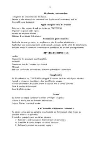 9
Gestion des consommations
Enregistrer les consommations de chacun;
Dresser le bilan mensuel des consommations de chacun et le transmettre au Chef
Comptable pour facturation.
Appui à l’organisation des réunions
Réserver et faire préparer la salle de réunion de l’INATRASO;
Organiser les pauses et les repas;
Prendre les notes des réunions ;
Effectuer le secrétariat de la réunion.
Commissions professionnelles
Recherche de renseignements, accomplissement des démarches administratives,…
Rechercher tous les renseignements professionnels demandés par les chefs des départements;
Effectuer toutes les démarches administratives demandées par les chefs des départements
DEVOIRS DE REPORTING
Ad-hoc
Transmettre les documents dactylographiés.
Journalier
Transmettre tous les courriers à qui de droit.
Mensuel
Prévision des besoins en fournitures de bureau et fournitures domestiques.
Réceptionniste
Le Réceptionniste de l’INATRASO est appelé à exécuter les tâches spécifiques suivantes :
Accueil et orientation des visiteurs dans les différents services ;
Collecte et centraliser le courrier entrant à adresser dans le service concerné
Tenir le standard téléphonique;
Gérer la photocopieuse.
Planton
Le planton est appelé à exécuter les tâches spécifiques ci-après :
Assurer la liaison pour les demandes interservices ;
Assurer diverses courses de service.
Chef de service « Ressources Humaines »
Sa mission est de gérer au quotidien, sous l’autorité du Représentant Légal toutes les
questions relatives au personnel.
Il s’attellera principalement aux tâches suivantes :
 Participer à tout le processus de recrutement du personnel ;
 Constituer le dossier complet de chaque travailleur ;
 Préparer les contrats du personnel recruté ;
 