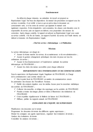 11
Fonctionnement
Au début de chaque trimestre, un calendrier de travail est proposé au
Représentant Légal. Sur base des dispositions du manuel des procédures en rapport avec les
services à contrôler, il est vérifié si tout ce qui est prévu dans le document est
correctement suivi, et si les notes de services qui appuient le manuel sont
également respectées. Si des irrégularités sont constatées, les clauses sont discutées avec le
responsable du service puis un rapport est élaboré, avec proposition des mesures de
correction. Après chaque contrôle, le rapport est adressé au Représentant Légal avec copie
au service contrôlé. A la fin de l’année, un rapport d’activité du service de l’Audit interne est
élaboré et transmis à la Représentation Légale.
. Chef de service « Informatique » et Publication
Missions
Le service informatique est chargé de :
 Assurer la bonne marche du serveur, de sa maintenance et de son administration ;
 Assurer la gestion (changement périodique) des mots de passe sur tous les
ordinateurs de service ;
 Assurer le bon fonctionnement et l’exploitation optimale du système
informatique de l’INATRASO ;
 Assurer les choix des menus accessibles pour chaque utilisateur
DEPARTEMENT DE L’INFORMATION ET DE COMMUNICATION
Sous la supervision du Représentant Légale Suppléant de l’INATRASO, le Chargé
de la communication aura comme mission de :
 Etre le point focal de l’INATRASO en matière de communication envers
les partenaires des réseaux des Travailleurs Sociaux;
 Etablir des contacts réguliers avec les médias locaux pour la couverture médiatique
des activités de l’INATRASO ;
 Collecter des nouvelles et rédiger des reportages sur les activités de l’INATRASO
 Prendre et traiter des images photos et vidéos d’illustration des réalisations de
l’INATRASO
 Créer et publier régulièrement le Bulletin de liaison de L’INATRASO ;
 Diffuser, publier les rapports annuels de l’INATRASO
ANIMATION DE L’EQUIPE DE SUPERVISION
Planification des descentes sur le terrain
Programmer les descentes de terrain des différents agents superviseurs ;
Donner les consignes aux agents superviseurs, organiser leur évaluation de terrain ;
Analyse des évaluations de terrain
Consolider les analyses de terrains ;
 