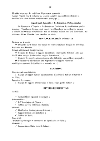 12
Identifier et partager les problèmes fréquemment rencontrés ;
Animer l’équipe pour la recherche de solutions adaptées aux problèmes identifiés ;
Produire les PV des réunions hebdomadaires de l’équipe ;
Département d’enquête et des Formations Professionnelles
Le département d’Enquête et des Formations Professionnelles est Constitué par les
animateurs Travailleurs Sociaux ayant intégrée la méthodologie de mobilisation capable
d’élaborer des Modules de Formations dans les domaines Sociaux ainsi que les Enquêtes. Le
document Ad hoc détermine leurs modalités de travail.
SUIVI/COORDINATION DU PROJET
Descente sur le terrain
 Descendre sur le terrain pour mener des contre-évaluations lorsque des problèmes
importants sont identifiés;
Collecte et traitement des informations
 Collecter les données et rapports des différents intervenants de terrain (listes des
bénéficiaires, rapport de distribution, rapport de rendement, …) ;
 Contrôler les données et rapports reçus afin d’identifier des problèmes éventuels ;
 Consolider les informations afin de produire des rapports statistiques
synthétiques (tableaux de bord hebdo et mensuels, etc…)
REPORTING
Compte-rendu des réalisations
o Rédiger un rapport mensuel des réalisations à destination du Chef de Service et
du Volet;
Rédaction des rapports
o Rédiger les rapports intermédiaires et finaux exigés par les bailleurs ;
DEVOIRS DE REPORTING
Ad hoc :
 Tout problème important et/ou urgent ;
Hebdomadaire :
 P-V des réunions de l’équipe ;
 Tableau de bord synthétique (hebdo) ;
Mensuel :
 Planification des descentes sur le terrain ;
 Rapport mensuel des réalisations ;
 Tableau de Bord ;
Trimestriel :
- Evaluation périodique et individuelle des agents sous ses ordres ;
Semestriel :
 Rapport intermédiaire (pour le bailleur) ;
 