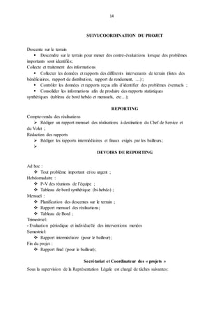 14
SUIVI/COORDINATION DU PROJET
Descente sur le terrain
 Descendre sur le terrain pour mener des contre-évaluations lorsque des problèmes
importants sont identifiés;
Collecte et traitement des informations
 Collecter les données et rapports des différents intervenants de terrain (listes des
bénéficiaires, rapport de distribution, rapport de rendement, …) ;
 Contrôler les données et rapports reçus afin d’identifier des problèmes éventuels ;
 Consolider les informations afin de produire des rapports statistiques
synthétiques (tableau de bord hebdo et mensuels, etc…);
REPORTING
Compte-rendu des réalisations
 Rédiger un rapport mensuel des réalisations à destination du Chef de Service et
du Volet ;
Rédaction des rapports
 Rédiger les rapports intermédiaires et finaux exigés par les bailleurs;

DEVOIRS DE REPORTING
Ad hoc :
 Tout problème important et/ou urgent ;
Hebdomadaire :
 P-V des réunions de l’équipe ;
 Tableau de bord synthétique (bi-hebdo) ;
Mensuel :
 Planification des descentes sur le terrain ;
 Rapport mensuel des réalisations;
 Tableau de Bord ;
Trimestriel:
- Evaluation périodique et individuelle des interventions menées
Semestriel:
 Rapport intermédiaire (pour le bailleur);
Fin du projet :
 Rapport final (pour le bailleur);
Secrétariat et Coordinateur des « projets »
Sous la supervision de la Représentation Légale est chargé de tâches suivantes:
 