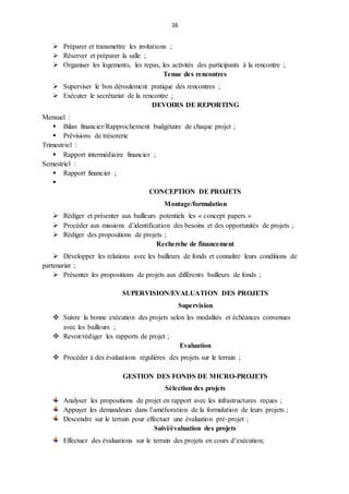 16
 Préparer et transmettre les invitations ;
 Réserver et préparer la salle ;
 Organiser les logements, les repas, les activités des participants à la rencontre ;
Tenue des rencontres
 Superviser le bon déroulement pratique des rencontres ;
 Exécuter le secrétariat de la rencontre ;
DEVOIRS DE REPORTING
Mensuel :
 Bilan financier/Rapprochement budgétaire de chaque projet ;
 Prévisions de trésorerie
Trimestriel :
 Rapport intermédiaire financier ;
Semestriel :
 Rapport financier ;

CONCEPTION DE PROJETS
Montage/formulation
 Rédiger et présenter aux bailleurs potentiels les « concept papers »
 Procéder aux missions d’identification des besoins et des opportunités de projets ;
 Rédiger des propositions de projets ;
Recherche de financement
 Développer les relations avec les bailleurs de fonds et connaître leurs conditions de
partenariat ;
 Présenter les propositions de projets aux différents bailleurs de fonds ;
SUPERVISION/EVALUATION DES PROJETS
Supervision
 Suivre la bonne exécution des projets selon les modalités et échéances convenues
avec les bailleurs ;
 Revoir/rédiger les rapports de projet ;
Evaluation
 Procéder à des évaluations régulières des projets sur le terrain ;
GESTION DES FONDS DE MICRO-PROJETS
Sélection des projets
Analyser les propositions de projet en rapport avec les infrastructures reçues ;
Appuyer les demandeurs dans l’amélioration de la formulation de leurs projets ;
Descendre sur le terrain pour effectuer une évaluation pré-projet ;
Suivi/évaluation des projets
Effectuer des évaluations sur le terrain des projets en cours d’exécution;
 