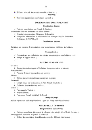 17
Réclamer et revoir les rapports narratifs et financiers ;
Reporting
Rapporter régulièrement aux bailleurs de fonds ;
COORDINATION/ COMMUNICATION
Coordination interne
 Participer aux réunions du Conseil de Gestion ;
Coordination avec les partenaires du réseau national
 Organiser des rencontres d’échanges, de formation
 Partager les informations et la documentation technique avec les Conseillers
Techniques de l’INATRASO
Coordination externe
Participer aux réunions de coordination avec les partenaires extérieurs, les bailleurs,
etc… ;
Communication
 Communiquer nos réalisations aux publics, aux partenaires, aux bailleurs, … ;
 Rédiger le rapport annuel ;

DEVOIRS DE REPORTING
Ad hoc :
 Rapport de mission/rapport d’évaluation des projets (micro et autres) ;
Hebdomadaire :
 Planning de travail des membres du service ;
Mensuel :
 Tableau de suivi des échéances des projets en cours ;
Trimestriel :
 Compte-rendu sur la réalisation du Plan Annuel d’Activités ;
 Evaluation des membres du service ;
Annuel :
 Plan Annuel d’Activité ;
 Rapport annuel ;
 Programme Annuel Individuel de Travail ;
Chargé de projet
Sous la supervision de la Représentation Légale est chargé de tâches suivantes:
MISE EN PLACE DU PROJET
Programmation des activités
 Elaborer pour chaque intervenant le calendrier des activités tel qu’il doit être suivi ;
Développement des outils de gestion et évaluation
 Rédiger les conventions de collaboration avec les différents intervenants ;
 
