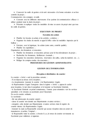 18
 Concevoir les outils de gestion et de suivi nécessaires à la bonne exécution et au bon
contrôle du projet ;
Communication des consignes et outils
 Convenir avec les différents intervenants d’un système de communication efficace à
utiliser pendant toute la durée du projet ;
 Présenter et expliquer toutes les modalités de mise en œuvre du projet ainsi que tous
les outils de gestion;
EXECUTION DU PROJET
Exécution des achats
 Planifier les besoins en achats et les activités y relatives ;
 Organiser les études de marché et appel d’offres selon les modalités imposées par le
bailleur ;
 Exécuter, avec la logistique, les achats (entre autre, contrôle qualité);
 Planifier les expéditions ;
Organisation des formations et rencontres
 Planifier les formations et rencontres prévues pour le bon déroulement du projet ;
 Rechercher les formateurs, facilitateurs éventuels ;
 Organiser les rencontres (invitations, réservation des salles, achat du matériel, etc…) ;
 Rédiger les comptes-rendus des rencontres ;
PROCEDURES DE GESTION ADMINISTRATIVE
GESTION DE L’INFORMATION
Réception et distribution du courrier
Le courrier « Arrivé » suit la procédure suivante :
- Il est déposé au niveau de la réception ;
- Le réceptionniste transmet le courrier à la Représentation Légale;
- la Représentation Légale l’enregistre dans le registre « Arrivé », appose le cachet
pour réception, le met dans le parapheur et le transmet au Secrétariat Générale;
- le Secrétariat Générale en prend connaissance, l’annote pour orientation vers les services
spécialisés et le retourne au secrétariat pour Classement.
En cas de courrier ordinaire
Le secrétariat :
- fait une photocopie du courrier annoté ;
- classe le courrier non destiné aux Départements et autres services ;
- enregistre celui destiné aux Départements et autres services dans le registre du
courrier interne à la Représentation Légale;
- transmet la copie au Responsable concerné qui accuse réception dans un carnet de
transmission et archive l’original ;
- le Responsable traite le courrier; si besoin il y a, le retour de courrier est transmis au
Secrétariat pour validation et signature.
 