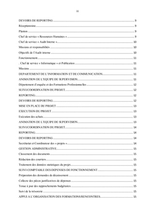 iii
DEVOIRS DE REPORTING ........................................................................................................9
Réceptionniste.............................................................................................................................. 9
Planton ........................................................................................................................................9
Chef de service « Ressources Humaines »...................................................................................... 9
Chef de service « Audit Interne »................................................................................................. 10
Missions et responsabilités .......................................................................................................... 10
Objectifs de l’Audit interne ......................................................................................................... 10
Fonctionnement.......................................................................................................................... 11
. Chef de service « Informatique » et Publication .......................................................................... 11
Missions .................................................................................................................................... 11
DEPARTEMENT DE L’INFORMATION ET DE COMMUNICATION....................................... 11
ANIMATION DE L’EQUIPE DE SUPERVISION....................................................................... 11
Département d’enquête et des Formations Professionnelles ........................................................... 12
SUIVI/COORDINATION DUPROJET....................................................................................... 12
REPORTING............................................................................................................................. 12
DEVOIRS DE REPORTING...................................................................................................... 12
MISE EN PLACE DU PROJET.................................................................................................. 13
EXECUTION DU PROJET........................................................................................................ 13
Exécution des achats................................................................................................................... 13
ANIMATION DE L’EQUIPE DE SUPERVISION....................................................................... 13
SUIVI/COORDINATION DUPROJET....................................................................................... 14
REPORTING............................................................................................................................. 14
DEVOIRS DE REPORTING ...................................................................................................... 14
Secrétariat et Coordinateur des « projets ».................................................................................... 14
GESTION ADMINISTRATIVE.................................................................................................. 15
Classement des documents.......................................................................................................... 15
Rédaction des courriers............................................................................................................... 15
Traitement des données statistiques du projet................................................................................ 15
SUIVI COMPTABLE DES DEPENSES DE FONCTIONNEMENT............................................. 15
Préparation des demandes de décaissement .................................................................................. 15
Collecte des pièces justificatives de dépenses ............................................................................... 15
Tenue à jour des rapprochements budgétaires ............................................................................... 15
Suivi de la trésorerie ................................................................................................................... 15
APPUI A L’ORGANISATION DES FORMATIONS/RENCONTRES.......................................... 15
 