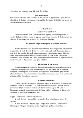20
- Le registre sera également signé à la sortie des archives.
Voie hiérarchique
Tout courrier doit entrer par le secrétariat et être présenté au Représentant Légale. La voie
hiérarchique de décision est organisée pour simplifier les circuits de décision par rapport aux
pouvoirs de chaque responsable.
Le Recrutement
La décision de recrutement
Le service concerné, ou le Conseil de Gestion exprime le besoin en personnel à
recruter. La Représentation Légale en apprécie la pertinence et autorise le déclenchement du
processus de recrutement par le Service des Ressources Humaines.
La définition du poste et du profil du candidat recherché
Avant le lancement de la procédure de recrutement, il est indispensable de déterminer
avec précision le profil du poste devant être pourvu ainsi que le profil du candidat idéal. A
cette fin, il faut consulter les profils de poste existants à éventuellement mettre à jour ou
rédiger un nouveau profil de poste si cela est nécessaire. C’est le service concerné en
collaboration avec le Service des RH qui prépare les termes de référence et le profil à recruter
puis les transmet au Représentant Légal pour validation.
Le choix du mode de recrutement
Le choix du mode de recrutement d’un nouveau membre du personnel appartient au
Comité de la Représentation légale de l’INATRASO qui peut choisir s’il est préférable
d’organiser un appel public à candidatures ou un processus de recrutement plus restreint
(Promotion interne, mise en compétition des candidatures internes, réserves de recrutement
déjà disponibles, Consultation restreinte.)
L’appel à candidatures
Le service des RH propose pour nomination auprès du Représentant Légal un comité
de pilotage chargé du recrutement. Ce Comité sera fonction du poste à pourvoir et devra
comprendre obligatoirement un membre de la Représentation Légale et le Chef du
Département concerné. La communication de l’appel public à candidature se fait par voie
d’affichage et par voie de communiqué radio.
L’appel à candidatures à afficher doit préciser :
 le profil du poste : responsabilités principales, liens hiérarchiques, devoirs de
reporting, …
 le profil du candidat : diplôme requis, compétences techniques, connaissances
informatiques et langues étrangères, niveau d’expérience, qualités personnelles, …
 