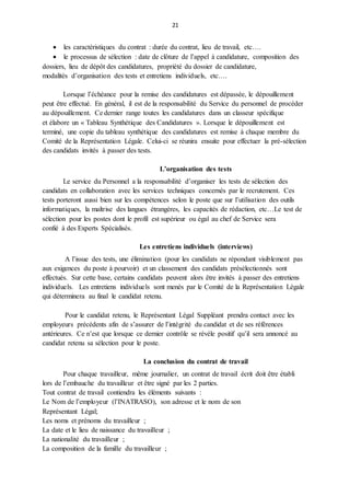 21
 les caractéristiques du contrat : durée du contrat, lieu de travail, etc….
 le processus de sélection : date de clôture de l’appel à candidature, composition des
dossiers, lieu de dépôt des candidatures, propriété du dossier de candidature,
modalités d’organisation des tests et entretiens individuels, etc….
Lorsque l’échéance pour la remise des candidatures est dépassée, le dépouillement
peut être effectué. En général, il est de la responsabilité du Service du personnel de procéder
au dépouillement. Ce dernier range toutes les candidatures dans un classeur spécifique
et élabore un « Tableau Synthétique des Candidatures ». Lorsque le dépouillement est
terminé, une copie du tableau synthétique des candidatures est remise à chaque membre du
Comité de la Représentation Légale. Celui-ci se réunira ensuite pour effectuer la pré-sélection
des candidats invités à passer des tests.
L’organisation des tests
Le service du Personnel a la responsabilité d’organiser les tests de sélection des
candidats en collaboration avec les services techniques concernés par le recrutement. Ces
tests porteront aussi bien sur les compétences selon le poste que sur l’utilisation des outils
informatiques, la maîtrise des langues étrangères, les capacités de rédaction, etc…Le test de
sélection pour les postes dont le profil est supérieur ou égal au chef de Service sera
confié à des Experts Spécialisés.
Les entretiens individuels (interviews)
A l’issue des tests, une élimination (pour les candidats ne répondant visiblement pas
aux exigences du poste à pourvoir) et un classement des candidats présélectionnés sont
effectués. Sur cette base, certains candidats peuvent alors être invités à passer des entretiens
individuels. Les entretiens individuels sont menés par le Comité de la Représentation Légale
qui déterminera au final le candidat retenu.
Pour le candidat retenu, le Représentant Légal Suppléant prendra contact avec les
employeurs précédents afin de s’assurer de l’intégrité du candidat et de ses références
antérieures. Ce n’est que lorsque ce dernier contrôle se révèle positif qu’il sera annoncé au
candidat retenu sa sélection pour le poste.
La conclusion du contrat de travail
Pour chaque travailleur, même journalier, un contrat de travail écrit doit être établi
lors de l’embauche du travailleur et être signé par les 2 parties.
Tout contrat de travail contiendra les éléments suivants :
Le Nom de l’employeur (l’INATRASO), son adresse et le nom de son
Représentant Légal;
Les noms et prénoms du travailleur ;
La date et le lieu de naissance du travailleur ;
La nationalité du travailleur ;
La composition de la famille du travailleur ;
 