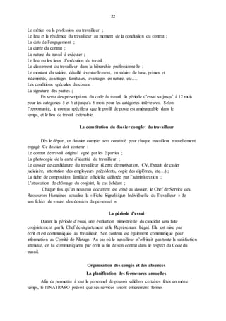 22
Le métier ou la profession du travailleur ;
Le lieu et la résidence du travailleur au moment de la conclusion du contrat ;
La date de l’engagement ;
La durée du contrat ;
La nature du travail à exécuter ;
Le lieu ou les lieux d’exécution du travail ;
Le classement du travailleur dans la hiérarchie professionnelle ;
Le montant du salaire, détaillé éventuellement, en salaire de base, primes et
indemnités, avantages familiaux, avantages en nature, etc….
Les conditions spéciales du contrat ;
La signature des parties ;
En vertu des prescriptions du code du travail, la période d’essai va jusqu’ à 12 mois
pour les catégories 5 et 6 et jusqu’à 6 mois pour les catégories inférieures. Selon
l’opportunité, le contrat spécifiera que le profil de poste est aménageable dans le
temps, et le lieu de travail extensible.
La constitution du dossier complet du travailleur
Dès le départ, un dossier complet sera constitué pour chaque travailleur nouvellement
engagé. Ce dossier doit contenir :
Le contrat de travail original signé par les 2 parties ;
La photocopie de la carte d’identité du travailleur ;
Le dossier de candidature du travailleur (Lettre de motivation, CV, Extrait de casier
judiciaire, attestation des employeurs précédents, copie des diplômes, etc…) ;
La fiche de composition familiale officielle délivrée par l’administration ;
L’attestation de chômage du conjoint, le cas échéant ;
Chaque fois qu’un nouveau document est versé au dossier, le Chef de Service des
Ressources Humaines actualise la « Fiche Signalitique Individuelle du Travailleur » de
son fichier de « suivi des dossiers du personnel ».
La période d’essai
Durant la période d’essai, une évaluation trimestrielle du candidat sera faite
conjointement par le Chef de département et le Représentant Légal. Elle est mise par
écrit et est communiquée au travailleur. Son contenu est également communiqué pour
information au Comité de Pilotage. Au cas où le travailleur n’offrirait pas toute la satisfaction
attendue, on lui communiquera par écrit la fin de son contrat dans le respect du Code du
travail.
Organisation des congés et des absences
La planification des fermetures annuelles
Afin de permettre à tout le personnel de pouvoir célébrer certaines fêtes en même
temps, le l’INATRASO prévoit que ses services seront entièrement fermés
 