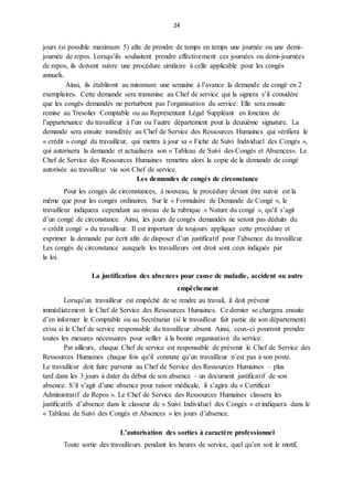 24
jours (si possible maximum 5) afin de prendre de temps en temps une journée ou une demi-
journée de repos. Lorsqu’ils souhaitent prendre effectivement ces journées ou demi-journées
de repos, ils doivent suivre une procédure similaire à celle applicable pour les congés
annuels.
Ainsi, ils établiront au minimum une semaine à l’avance la demande de congé en 2
exemplaires. Cette demande sera transmise au Chef de service qui la signera s’il considère
que les congés demandés ne perturbent pas l’organisation du service. Elle sera ensuite
remise au Tresolier Comptable ou au Représentant Légal Suppléant en fonction de
l’appartenance du travailleur à l’un ou l’autre département pour la deuxième signature. La
demande sera ensuite transférée au Chef de Service des Ressources Humaines qui vérifiera le
« crédit » congé du travailleur, qui mettra à jour sa « Fiche de Suivi Individuel des Congés »,
qui autorisera la demande et actualisera son « Tableau de Suivi des Congés et Absences». Le
Chef de Service des Ressources Humaines remettra alors la copie de la demande de congé
autorisée au travailleur via son Chef de service.
Les demandes de congés de circonstance
Pour les congés de circonstances, à nouveau, la procédure devant être suivie est la
même que pour les congés ordinaires. Sur le « Formulaire de Demande de Congé », le
travailleur indiquera cependant au niveau de la rubrique « Nature du congé », qu’il s’agit
d’un congé de circonstance. Ainsi, les jours de congés demandés ne seront pas déduits du
« crédit congé » du travailleur. Il est important de toujours appliquer cette procédure et
exprimer la demande par écrit afin de disposer d’un justificatif pour l’absence du travailleur.
Les congés de circonstance auxquels les travailleurs ont droit sont ceux indiqués par
la loi.
La justification des absences pour cause de maladie, accident ou autre
empêchement
Lorsqu’un travailleur est empêché de se rendre au travail, il doit prévenir
immédiatement le Chef de Service des Ressources Humaines. Ce dernier se chargera ensuite
d’en informer le Comptable ou au Secrétariat (si le travailleur fait partie de son département)
et/ou si le Chef de service responsable du travailleur absent. Ainsi, ceux-ci pourront prendre
toutes les mesures nécessaires pour veiller à la bonne organisation du service.
Par ailleurs, chaque Chef de service est responsable de prévenir le Chef de Service des
Ressources Humaines chaque fois qu’il constate qu’un travailleur n’est pas à son poste.
Le travailleur doit faire parvenir au Chef de Service des Ressources Humaines – plus
tard dans les 3 jours à dater du début de son absence – un document justificatif de son
absence. S’il s’agit d’une absence pour raison médicale, il s’agira du « Certificat
Administratif de Repos ». Le Chef de Service des Ressources Humaines classera les
justificatifs d’absence dans le classeur de « Suivi Individuel des Congés » et indiquera dans le
« Tableau de Suivi des Congés et Absences » les jours d’absence.
L’autorisation des sorties à caractère professionnel
Toute sortie des travailleurs pendant les heures de service, quel qu’en soit le motif,
 