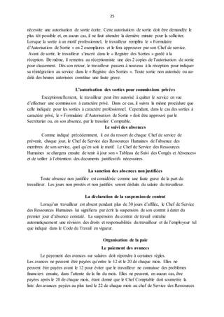 25
nécessite une autorisation de sortie écrite. Cette autorisation de sortie doit être demandée le
plus tôt possible et, en aucun cas, il ne faut attendre la dernière minute pour la solliciter.
Lorsque la sortie à un motif professionnel, le travailleur remplira le « Formulaire
d’Autorisation de Sortie » en 2 exemplaires et le fera approuver par son Chef de service.
Avant de sortir, le travailleur s’inscrit dans le « Registre des Sorties » gardé à la
réception. De même, il remettra au réceptionniste une des 2 copies de l’autorisation de sortie
pour classement. Dès son retour, le travailleur passera à nouveau à la réception pour indiquer
sa réintégration au service dans le « Registre des Sorties ». Toute sortie non autorisée ou au-
delà des heures autorisées constitue une faute grave.
L’autorisation des sorties pour commissions privées
Exceptionnellement, le travailleur peut être autorisé à quitter le service en vue
d’effectuer une commission à caractère privé. Dans ce cas, il suivra la même procédure que
celle indiquée pour les sorties à caractère professionnel. Cependant, dans le cas des sorties à
caractère privé, le « Formulaire d’Autorisation de Sortie » doit être approuvé par le
Secrétariat ou, en son absence, par le tresolier Comptable.
Le suivi des absences
Comme indiqué précédemment, il est du ressort de chaque Chef de service de
prévenir, chaque jour, le Chef de Service des Ressources Humaines de l’absence des
membres de son service, quel qu’en soit le motif. Le Chef de Service des Ressources
Humaines se chargera ensuite de tenir à jour son « Tableau de Suivi des Congés et Absences»
et de veiller à l’obtention des documents justificatifs nécessaires.
La sanction des absences non justifiées
Toute absence non justifiée est considérée comme une faute grave de la part du
travailleur. Les jours non prestés et non justifiés seront déduits du salaire du travailleur.
La déclaration de la suspension de contrat
Lorsqu’un travailleur est absent pendant plus de 30 jours d’affilée, le Chef de Service
des Ressources Humaines lui signifiera par écrit la suspension de son contrat à dater du
premier jour d’absence constaté. La suspension du contrat de travail entraîne
automatiquement une révision des droits et responsabilités du travailleur et de l’employeur tel
que indiqué dans le Code du Travail en vigueur.
Organisation de la paie
Le paiement des avances
Le payement des avances sur salaires doit répondre à certaines règles.
Les avances ne peuvent être payées qu’entre le 12 et le 20 de chaque mois. Elles ne
peuvent être payées avant le 12 pour éviter que le travailleur ne connaisse des problèmes
financiers ensuite, dans l’attente de la fin du mois. Elles ne peuvent, en aucun cas, être
payées après le 20 de chaque mois, étant donné que le Chef Comptable doit soumettre la
liste des avances payées au plus tard le 22 de chaque mois au chef de Service des Ressources
 