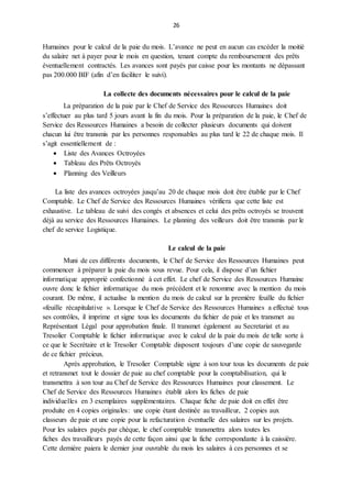 26
Humaines pour le calcul de la paie du mois. L’avance ne peut en aucun cas excéder la moitié
du salaire net à payer pour le mois en question, tenant compte du remboursement des prêts
éventuellement contractés. Les avances sont payés par caisse pour les montants ne dépassant
pas 200.000 BIF (afin d’en faciliter le suivi).
La collecte des documents nécessaires pour le calcul de la paie
La préparation de la paie par le Chef de Service des Ressources Humaines doit
s’effectuer au plus tard 5 jours avant la fin du mois. Pour la préparation de la paie, le Chef de
Service des Ressources Humaines a besoin de collecter plusieurs documents qui doivent
chacun lui être transmis par les personnes responsables au plus tard le 22 de chaque mois. Il
s’agit essentiellement de :
 Liste des Avances Octroyées
 Tableau des Prêts Octroyés
 Planning des Veilleurs
La liste des avances octroyées jusqu’au 20 de chaque mois doit être établie par le Chef
Comptable. Le Chef de Service des Ressources Humaines vérifiera que cette liste est
exhaustive. Le tableau de suivi des congés et absences et celui des prêts octroyés se trouvent
déjà au service des Ressources Humaines. Le planning des veilleurs doit être transmis par le
chef de service Logistique.
Le calcul de la paie
Muni de ces différents documents, le Chef de Service des Ressources Humaines peut
commencer à préparer la paie du mois sous revue. Pour cela, il dispose d’un fichier
informatique approprié confectionné à cet effet. Le chef de Service des Ressources Humaine
ouvre donc le fichier informatique du mois précédent et le renomme avec la mention du mois
courant. De même, il actualise la mention du mois de calcul sur la première feuille du fichier
«feuille récapitulative ». Lorsque le Chef de Service des Ressources Humaines a effectué tous
ses contrôles, il imprime et signe tous les documents du fichier de paie et les transmet au
Représentant Légal pour approbation finale. Il transmet également au Secretariat et au
Tresolier Comptable le fichier informatique avec le calcul de la paie du mois de telle sorte à
ce que le Secrétaire et le Tresolier Comptable disposent toujours d’une copie de sauvegarde
de ce fichier précieux.
Après approbation, le Tresolier Comptable signe à son tour tous les documents de paie
et retransmet tout le dossier de paie au chef comptable pour la comptabilisation, qui le
transmettra à son tour au Chef de Service des Ressources Humaines pour classement. Le
Chef de Service des Ressources Humaines établit alors les fiches de paie
individuelles en 3 exemplaires supplémentaires. Chaque fiche de paie doit en effet être
produite en 4 copies originales: une copie étant destinée au travailleur, 2 copies aux
classeurs de paie et une copie pour la refacturation éventuelle des salaires sur les projets.
Pour les salaires payés par chèque, le chef comptable transmettra alors toutes les
fiches des travailleurs payés de cette façon ainsi que la fiche correspondante à la caissière.
Cette dernière paiera le dernier jour ouvrable du mois les salaires à ces personnes et se
 