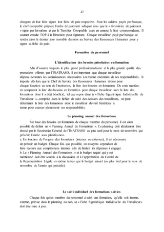 27
chargera de leur faire signer leur fiche de paie respective. Pour les salaires payés par banque,
le chef comptable prépare l’ordre de paiement adéquat ainsi que le « formulaire de paiement
» signé par lui-même et par le Tresolier Comptable avec en annexe la liste correspondante. Il
soumet ensuite l’OP à la Direction pour signature. Chaque travailleur payé par banque se
rendra alors le dernier jour ouvrable du mois au Service des Ressources Humaines pour y
signer sa fiche de paie.
Formation du personnel
L’identification des besoins prioritaires en formation
Afin d’assurer toujours le plus grand professionnalisme et la plus grande qualité des
prestations offertes par l’INATRASO, il est important que chaque travailleur
dispose de toutes les connaissances nécessaires à la bonne exécution de ses responsabilités. Il
importe dès lors que le Chef de Service des Ressources Humaines dresse pour
chaque fonction au sein de l’institution, la liste des besoins en formation. De cette manière,
en comparant la liste des besoins en formation pour chaque travailleur avec la liste des
formations dont il a déjà bénéficié, tel que repris dans la « Fiche Signalétique Individuelle du
Travailleur », comprise dans le fichier de suivi des dossiers des travailleurs, on peut
déterminer la liste des formations dont le travailleur devrait bénéficier à
terme pour exercer pleinement ses responsabilités.
Le planning annuel des formations
Sur base des besoins en formation de chaque membre du personnel, il est alors
possible de définir un « Planning Annuel de Formations ». Ce planning doit idéalement être
dressé par le Secrétariat Général de l’INATRASO au plus tard pour le mois de novembre qui
précède l’année sous planification.
a. En fonction de l’origine des formateurs (internes ou externes), il est nécessaire
de prévoir un budget. Chaque fois que possible, on essayera cependant de
faire recours aux compétences internes afin de limiter les dépenses à engager.
b. Le « Planning Annuel des Formations » et le budget requis qui y est
mentionné doit être soumis à la discussion et à l’approbation du Comité de
la Représentation Légale en même temps que le budget annuel (au plus tard pour le mois de
novembre de l’année qui précède).
Le suivi individuel des formations suivies
Chaque fois qu’un membre du personnel a suivi une formation, qu’elle soit interne,
externe, prévue dans le planning ou non, sa « Fiche Signalétique Individuelle du Travailleur»
doit être mise à jour.
 