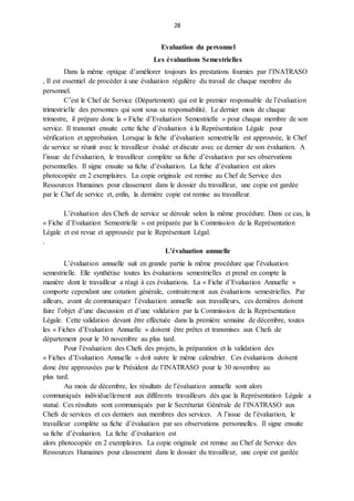 28
Evaluation du personnel
Les évaluations Semestrielles
Dans la même optique d’améliorer toujours les prestations fournies par l’INATRASO
, Il est essentiel de procéder à une évaluation régulière du travail de chaque membre du
personnel.
C’est le Chef de Service (Département) qui est le premier responsable de l’évaluation
trimestrielle des personnes qui sont sous sa responsabilité. Le dernier mois de chaque
trimestre, il prépare donc la « Fiche d’Evaluation Semestrielle » pour chaque membre de son
service. Il transmet ensuite cette fiche d’évaluation à la Représentation Légale pour
vérification et approbation. Lorsque la fiche d’évaluation semestrielle est approuvée, le Chef
de service se réunit avec le travailleur évalué et discute avec ce dernier de son évaluation. A
l’issue de l’évaluation, le travailleur complète sa fiche d’évaluation par ses observations
personnelles. Il signe ensuite sa fiche d’évaluation. La fiche d’évaluation est alors
photocopiée en 2 exemplaires. La copie originale est remise au Chef de Service des
Ressources Humaines pour classement dans le dossier du travailleur, une copie est gardée
par le Chef de service et, enfin, la dernière copie est remise au travailleur.
L’évaluation des Chefs de service se déroule selon la même procédure. Dans ce cas, la
« Fiche d’Evaluation Semestrielle » est préparée par la Commission de la Représentation
Légale et est revue et approuvée par le Représentant Légal.
.
L’évaluation annuelle
L’évaluation annuelle suit en grande partie la même procédure que l’évaluation
semestrielle. Elle synthétise toutes les évaluations semestrielles et prend en compte la
manière dont le travailleur a réagi à ces évaluations. La « Fiche d’Evaluation Annuelle »
comporte cependant une cotation générale, contrairement aux évaluations semestrielles. Par
ailleurs, avant de communiquer l’évaluation annuelle aux travailleurs, ces dernières doivent
faire l’objet d’une discussion et d’une validation par la Commission de la Représentation
Légale. Cette validation devant être effectuée dans la première semaine de décembre, toutes
les « Fiches d’Evaluation Annuelle » doivent être prêtes et transmises aux Chefs de
département pour le 30 novembre au plus tard.
Pour l’évaluation des Chefs des projets, la préparation et la validation des
« Fiches d’Evaluation Annuelle » doit suivre le même calendrier. Ces évaluations doivent
donc être approuvées par le Président de l’INATRASO pour le 30 novembre au
plus tard.
Au mois de décembre, les résultats de l’évaluation annuelle sont alors
communiqués individuellement aux différents travailleurs dès que la Représentation Légale a
statué. Ces résultats sont communiqués par le Secrétariat Générale de l’INATRASO aux
Chefs de services et ces derniers aux membres des services. A l’issue de l’évaluation, le
travailleur complète sa fiche d’évaluation par ses observations personnelles. Il signe ensuite
sa fiche d’évaluation. La fiche d’évaluation est
alors photocopiée en 2 exemplaires. La copie originale est remise au Chef de Service des
Ressources Humaines pour classement dans le dossier du travailleur, une copie est gardée
 
