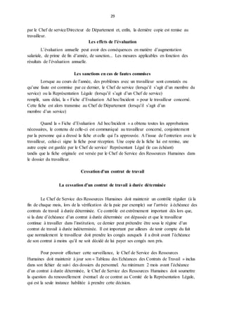 29
par le Chef de service/Directeur de Département et, enfin, la dernière copie est remise au
travailleur.
Les effets de l’évaluation
L’évaluation annuelle peut avoir des conséquences en matière d’augmentation
salariale, de prime de fin d’année, de sanction... Les mesures applicables en fonction des
résultats de l’évaluation annuelle.
Les sanctions en cas de fautes commises
Lorsque au cours de l’année, des problèmes avec un travailleur sont constatés ou
qu’une faute est commise par ce dernier, le Chef de service (lorsqu’il s’agit d’un membre du
service) ou la Représentation Légale (lorsqu’il s’agit d’un Chef de service)
remplit, sans délai, la « Fiche d’Evaluation Ad hoc/Incident » pour le travailleur concerné.
Cette fiche est alors transmise au Chef de Département (lorsqu’il s’agit d’un
membre d’un service)
Quand la « Fiche d’Evaluation Ad hoc/Incident » a obtenu toutes les approbations
nécessaires, le contenu de celle-ci est communiqué au travailleur concerné, conjointement
par la personne qui a dressé la fiche et celle qui l’a approuvée. A l’issue de l’entretien avec le
travailleur, celui-ci signe la fiche pour réception. Une copie de la fiche lui est remise, une
autre copie est gardée par le Chef de service/ Représentant Légal (le cas échéant)
tandis que la fiche originale est versée par le Chef de Service des Ressources Humaines dans
le dossier du travailleur.
Cessation d’un contrat de travail
La cessation d’un contrat de travail à durée déterminée
Le Chef de Service des Ressources Humaines doit maintenir un contrôle régulier (à la
fin de chaque mois, lors de la vérification de la paie par exemple) sur l’arrivée à échéance des
contrats de travail à durée déterminée. Ce contrôle est extrêmement important dès lors que,
si la date d’échéance d’un contrat à durée déterminée est dépassée et que le travailleur
continue à travailler dans l’institution, ce dernier peut prétendre être sous le régime d’un
contrat de travail à durée indéterminée. Il est important par ailleurs de tenir compte du fait
que normalement le travailleur doit prendre les congés auxquels il a droit avant l’échéance
de son contrat à moins qu’il ne soit décidé de lui payer ses congés non pris.
Pour pouvoir effectuer cette surveillance, le Chef de Service des Ressources
Humaines doit maintenir à jour son « Tableau des Echéances des Contrats de Travail » inclus
dans son fichier de suivi des dossiers du personnel. Au minimum 2 mois avant l’échéance
d’un contrat à durée déterminée, le Chef de Service des Ressources Humaines doit soumettre
la question du renouvellement éventuel de ce contrat au Comité de la Représentation Légale,
qui est la seule instance habilitée à prendre cette décision.
 